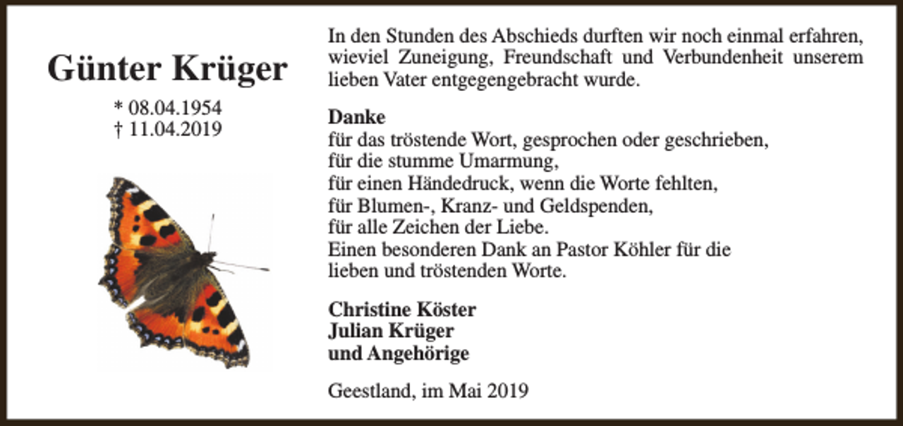 <p>Günter Krüger<br />* 08.04.1954<br />† 11.04.2019</p><p>In den Stunden des Abschieds durften wir noch einmal erfahren,<br />wieviel Zuneigung, Freundschaft und Verbundenheit unserem<br />lieben Vater entgegengebracht wurde.<br />Danke<br />für das tröstende Wort, gesprochen oder geschrieben,<br />für die stumme Umarmung,<br />für einen Händedruck, wenn die Worte fehlten,<br />für Blumen-, Kranz- und Geldspenden,<br />für alle Zeichen der Liebe.<br />Einen besonderen Dank an Pastor Köhler für die<br />lieben und tröstenden Worte.<br />Christine Köster<br />Julian Krüger<br />und Angehörige<br />Geestland, im Mai 2019</p>