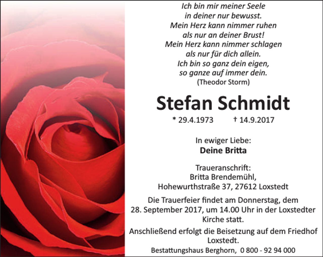<p>Ich bin mir meiner Seele<br />in deiner nur bewusst.<br />Mein Herz kann nimmer ruhen<br />als nur an deiner Brust!<br />Mein Herz kann nimmer schlagen<br />als nur für dich allein.<br />Ich bin so ganz dein eigen,<br />so ganze auf immer dein.<br />(Theodor Storm)</p><p>Stefan Schmidt<br />* 29.4.1973</p><p>† 14.9.2017</p><p>In ewiger Liebe:</p><p>Deine Bri a</p><p>Traueranschri :<br />Bri a Brendemühl,<br />Hohewurthstraße 37, 27612 Loxstedt<br />Die Trauerfeier ﬁndet am Donnerstag, dem<br />28. September 2017, um 14.00 Uhr in der Loxstedter<br />Kirche sta .<br />Anschließend erfolgt die Beisetzung auf dem Friedhof<br />Loxstedt.<br />Besta ungshaus Berghorn, 0 800 - 92 94 000</p>