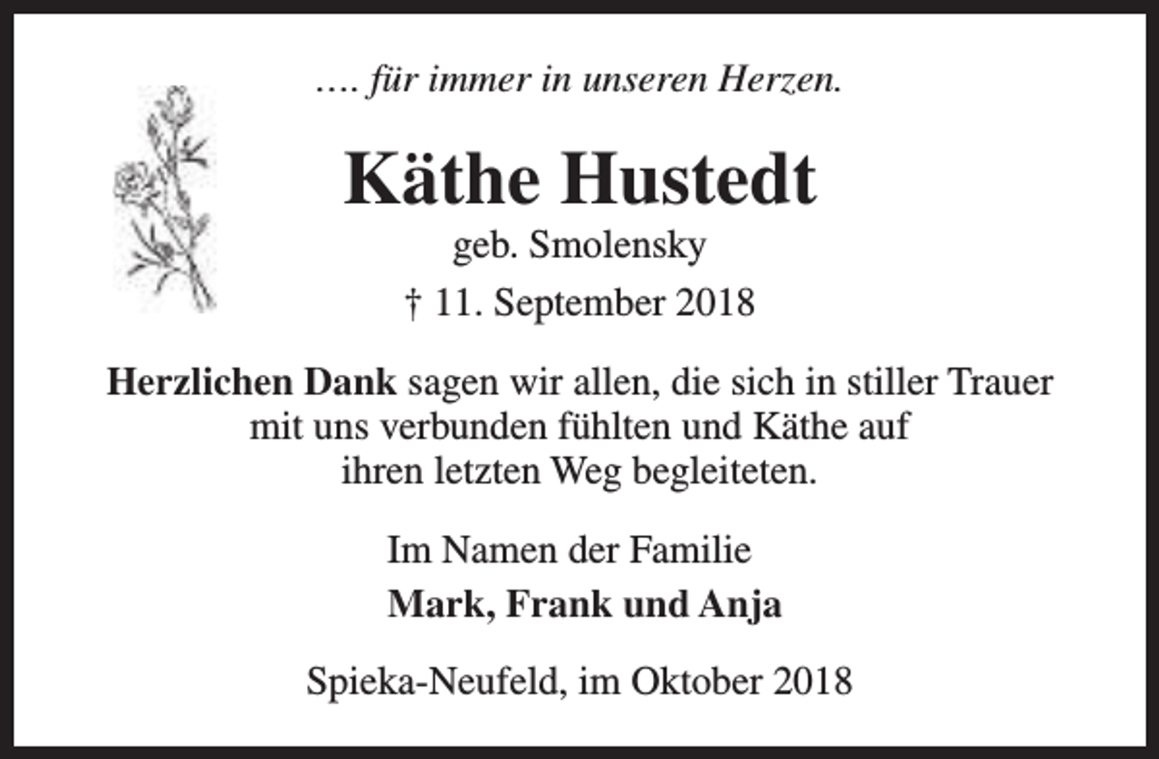 <p>…. für immer in unseren Herzen.</p><p>Käthe Hustedt<br />geb. Smolensky<br />† 11. September 2018</p><p>Herzlichen Dank sagen wir allen, die sich in stiller Trauer<br />mit uns verbunden fühlten und Käthe auf<br />ihren letzten Weg begleiteten.<br />Im Namen der Familie<br />Mark, Frank und Anja<br />Spieka-Neufeld, im Oktober 2018</p>