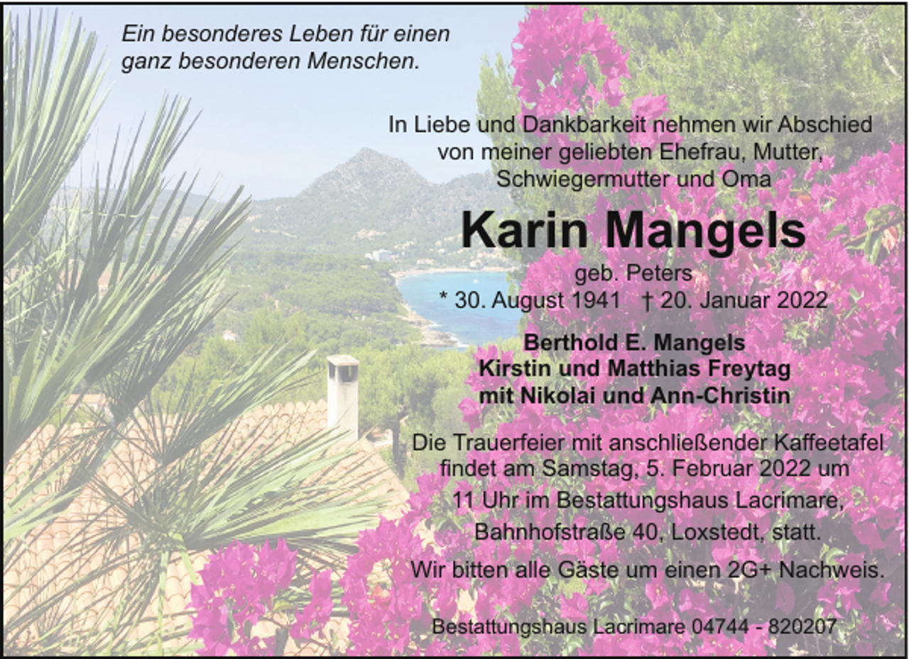 <p>Ein besonderes Leben für einen<br />ganz besonderen Menschen.<br />In Liebe und Dankbarkeit nehmen wir Abschied<br />von meiner geliebten Ehefrau, Mutter,<br />Schwiegermutter und Oma</p><p>Karin Mangels</p><p>geb. Peters<br />* 30. August 1941 † 20. Januar 2022<br />Berthold E. Mangels<br />Kirstin und Matthias Freytag<br />mit Nikolai und Ann-Christin<br />Die Trauerfeier mit anschließender Kaffeetafel<br />findet am Samstag, 5. Februar 2022 um<br />11 Uhr im Bestattungshaus Lacrimare,<br />Bahnhofstraße 40, Loxstedt, statt.<br />Wir bitten alle Gäste um einen 2G+ Nachweis.<br />Bestattungshaus Lacrimare 04744 - 820207</p>