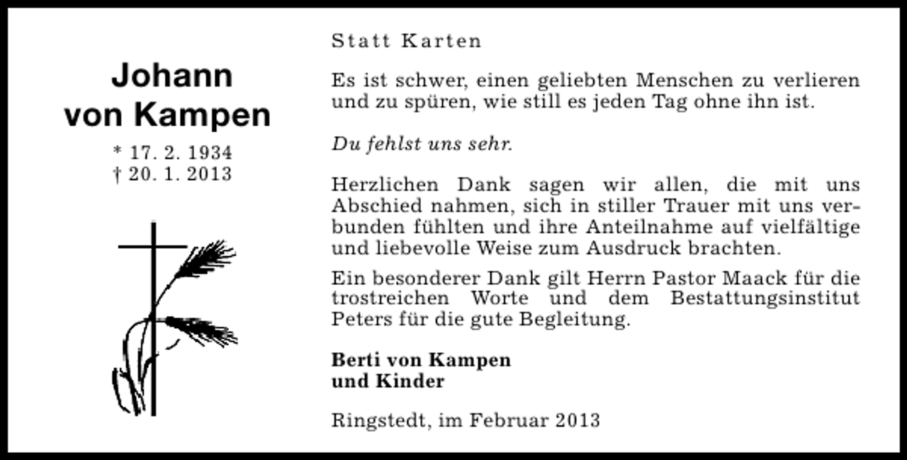 <p>Johann<br />von Kampen<br />* 17. 2. 1934<br />† 20. 1. 2013</p><p>S t a t t K a rt e n<br />Es ist schwer, einen geliebten Menschen zu verlieren<br />und zu spüren, wie still es jeden Tag ohne ihn ist.<br />Du fehlst uns sehr.<br />Herzlichen Dank sagen wir allen, die mit uns<br />Abschied nahmen, sich in stiller Trauer mit uns verbunden fühlten und ihre Anteilnahme auf vielfältige<br />und liebevolle Weise zum Ausdruck brachten.<br />Ein besonderer Dank gilt Herrn Pastor Maack für die<br />trostreichen Worte und dem Bestattungsinstitut<br />Peters für die gute Begleitung.<br />Berti von Kampen<br />und Kinder<br />Ringstedt, im Februar 2013</p>