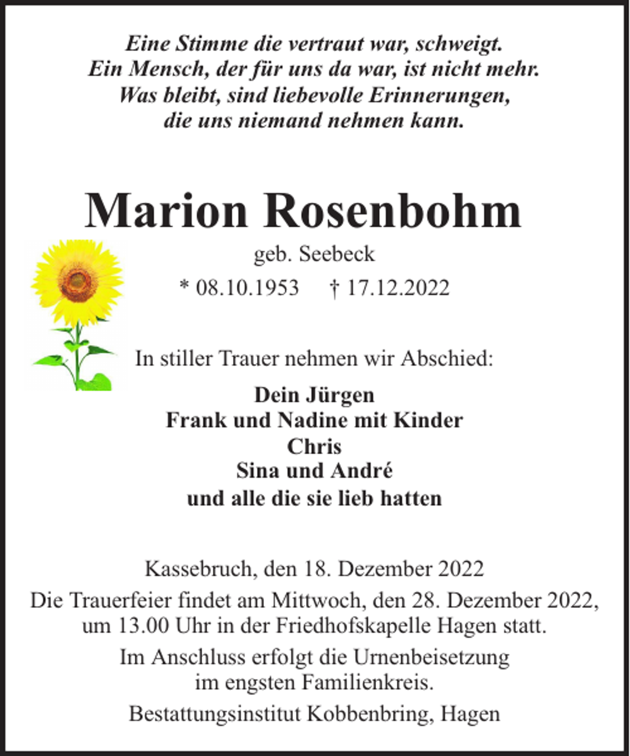 <p>Eine Stimme die vertraut war, schweigt.<br />Ein Mensch, der für uns da war, ist nicht mehr.<br />Was bleibt, sind liebevolle Erinnerungen,<br />die uns niemand nehmen kann.</p><p>Marion Rosenbohm<br />geb. Seebeck<br />* 08.10.1953 † 17.12.2022</p><p>In stiller Trauer nehmen wir Abschied:<br />Dein Jürgen<br />Frank und Nadine mit Kinder<br />Chris<br />Sina und André<br />und alle die sie lieb hatten<br />Kassebruch, den 18. Dezember 2022<br />Die Trauerfeier findet am Mittwoch, den 28. Dezember 2022,<br />um 13.00 Uhr in der Friedhofskapelle Hagen statt.<br />Im Anschluss erfolgt die Urnenbeisetzung<br />im engsten Familienkreis.<br />Bestattungsinstitut Kobbenbring, Hagen</p>