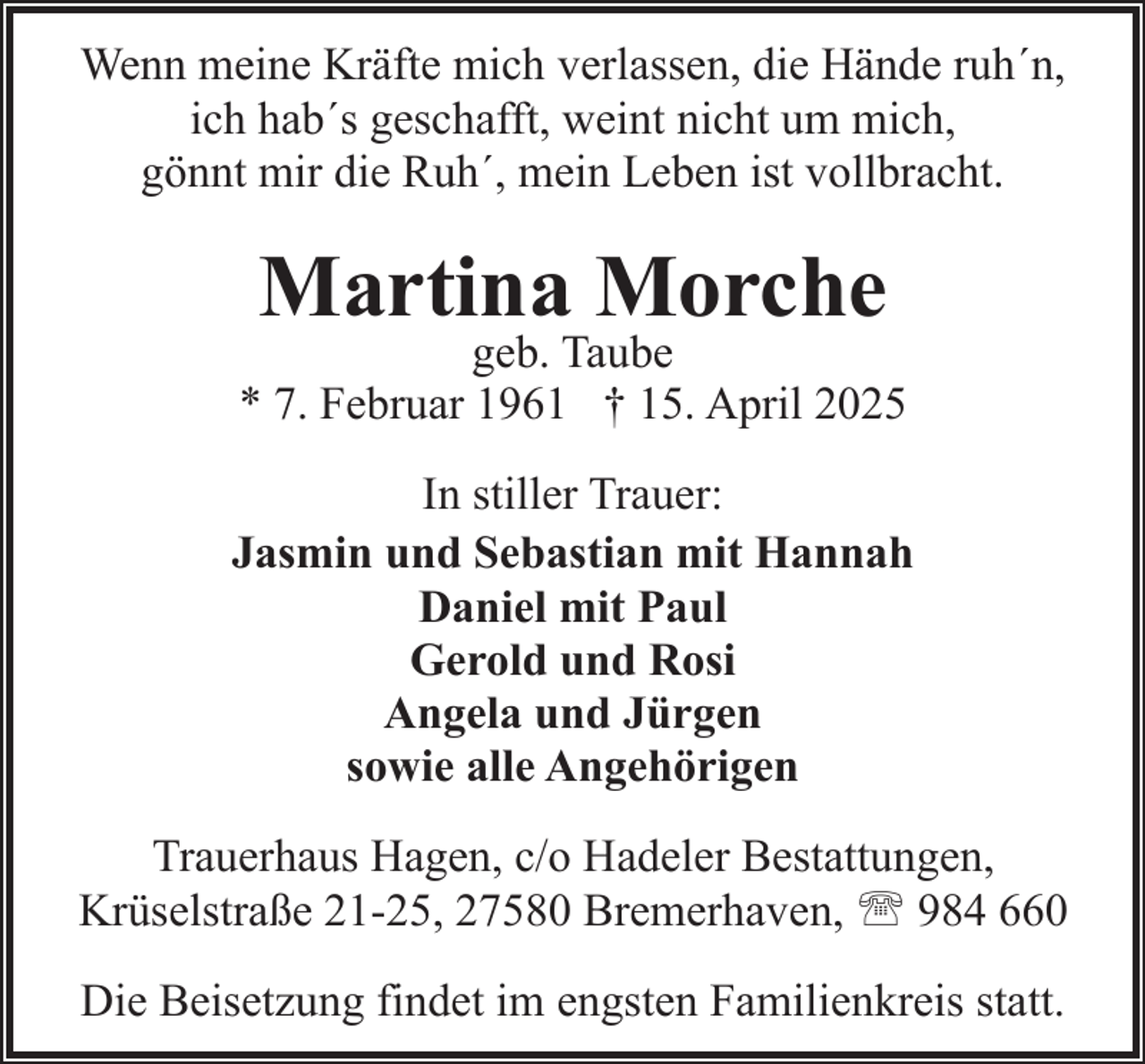 <p>Wenn meine Kräfte mich verlassen, die Hände ruh´n,<br />ich hab´s geschafft, weint nicht um mich,<br />gönnt mir die Ruh´, mein Leben ist vollbracht.</p><p>Martina Morche</p><p>geb. Taube<br />* 7. Februar 1961 † 15. April 2025<br />In stiller Trauer:<br />Jasmin und Sebastian mit Hannah<br />Daniel mit Paul<br />Gerold und Rosi<br />Angela und Jürgen<br />sowie alle Angehörigen<br />Trauerhaus Hagen, c/o Hadeler Bestattungen,<br />Krüselstraße 21-25, 27580 Bremerhaven, ' 984 660<br />Die Beisetzung findet im engsten Familienkreis statt.</p>