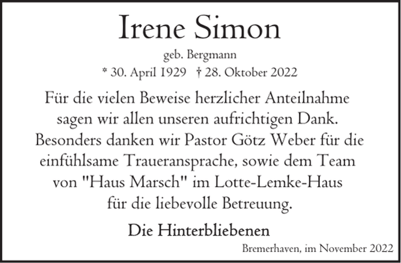 <p>Irene Simon</p><p>geb. Bergmann<br />* 30. April 1929 † 28. Oktober 2022</p><p>Für die vielen Beweise herzlicher Anteilnahme<br />sagen wir allen unseren aufrichtigen Dank.<br />Besonders danken wir Pastor Götz Weber für die<br />einfühlsame Traueransprache, sowie dem Team<br />von "Haus Marsch" im Lotte-Lemke-Haus<br />für die liebevolle Betreuung.<br />Bremerhaven, im November 2022</p>