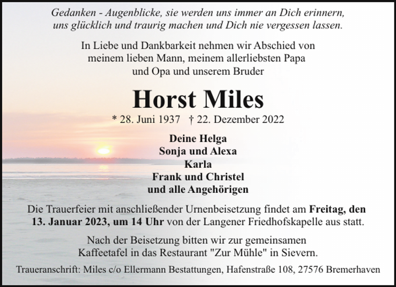 <p>Gedanken - Augenblicke, sie werden uns immer an Dich erinnern,<br />uns glücklich und traurig machen und Dich nie vergessen lassen.<br />In Liebe und Dankbarkeit nehmen wir Abschied von<br />meinem lieben Mann, meinem allerliebsten Papa<br />und Opa und unserem Bruder</p><p>Horst Miles</p><p>* 28. Juni 1937 † 22. Dezember 2022<br />Deine Helga<br />Sonja und Alexa<br />Karla<br />Frank und Christel<br />und alle Angehörigen<br />Die Trauerfeier mit anschließender Urnenbeisetzung findet am Freitag, den<br />13. Januar 2023, um 14 Uhr von der Langener Friedhofskapelle aus statt.<br />Nach der Beisetzung bitten wir zur gemeinsamen<br />Kaffeetafel in das Restaurant "Zur Mühle" in Sievern.<br />Traueranschrift: Miles c/o Ellermann Bestattungen, Hafenstraße 108, 27576 Bremerhaven</p>