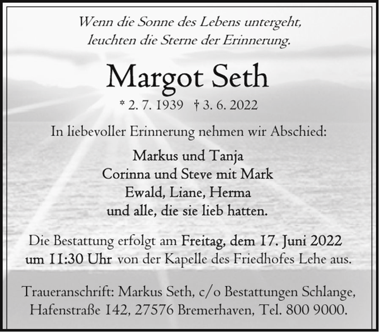 <p>Wenn die Sonne des Lebens untergeht,<br />leuchten die Sterne der Erinnerung.</p><p>* 2. 7. 1939 † 3. 6. 2022</p><p>In liebevoller Erinnerung nehmen wir Abschied:</p><p>Die Bestattung erfolgt am<br />von der Kapelle des Friedhofes Lehe aus.<br />Traueranschrift: Markus Seth, c/o Bestattungen Schlange,<br />Hafenstraße 142, 27576 Bremerhaven, Tel. 800 9000.</p>
