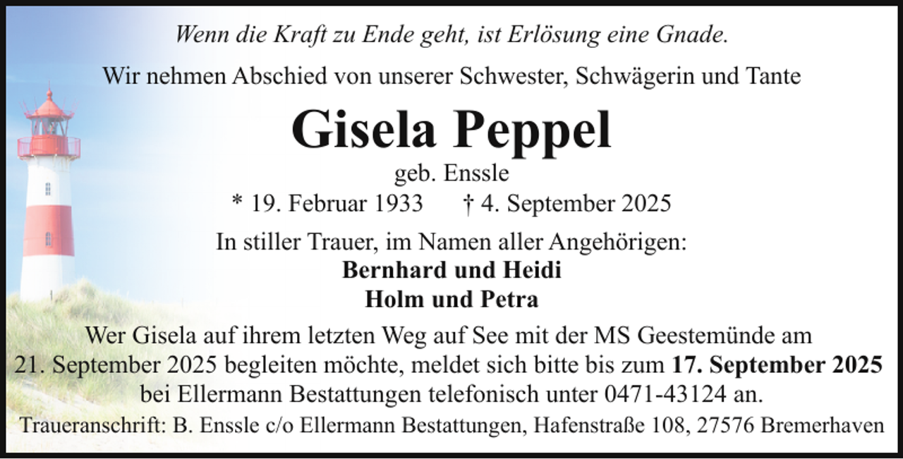 <p>Wenn die Kraft zu Ende geht, ist Erlösung eine Gnade.<br />Wir nehmen Abschied von unserer Schwester, Schwägerin und Tante</p><p>Gisela Peppel</p><p>geb. Enssle<br />* 19. Februar 1933<br />† 4. September 2025<br />In stiller Trauer, im Namen aller Angehörigen:<br />Bernhard und Heidi<br />Holm und Petra<br />Wer Gisela auf ihrem letzten Weg auf See mit der MS Geestemünde am<br />21. September 2025 begleiten möchte, meldet sich bitte bis zum 17. September 2025<br />bei Ellermann Bestattungen telefonisch unter 0471-43124 an.<br />Traueranschrift: B. Enssle c/o Ellermann Bestattungen, Hafenstraße 108, 27576 Bremerhaven</p>