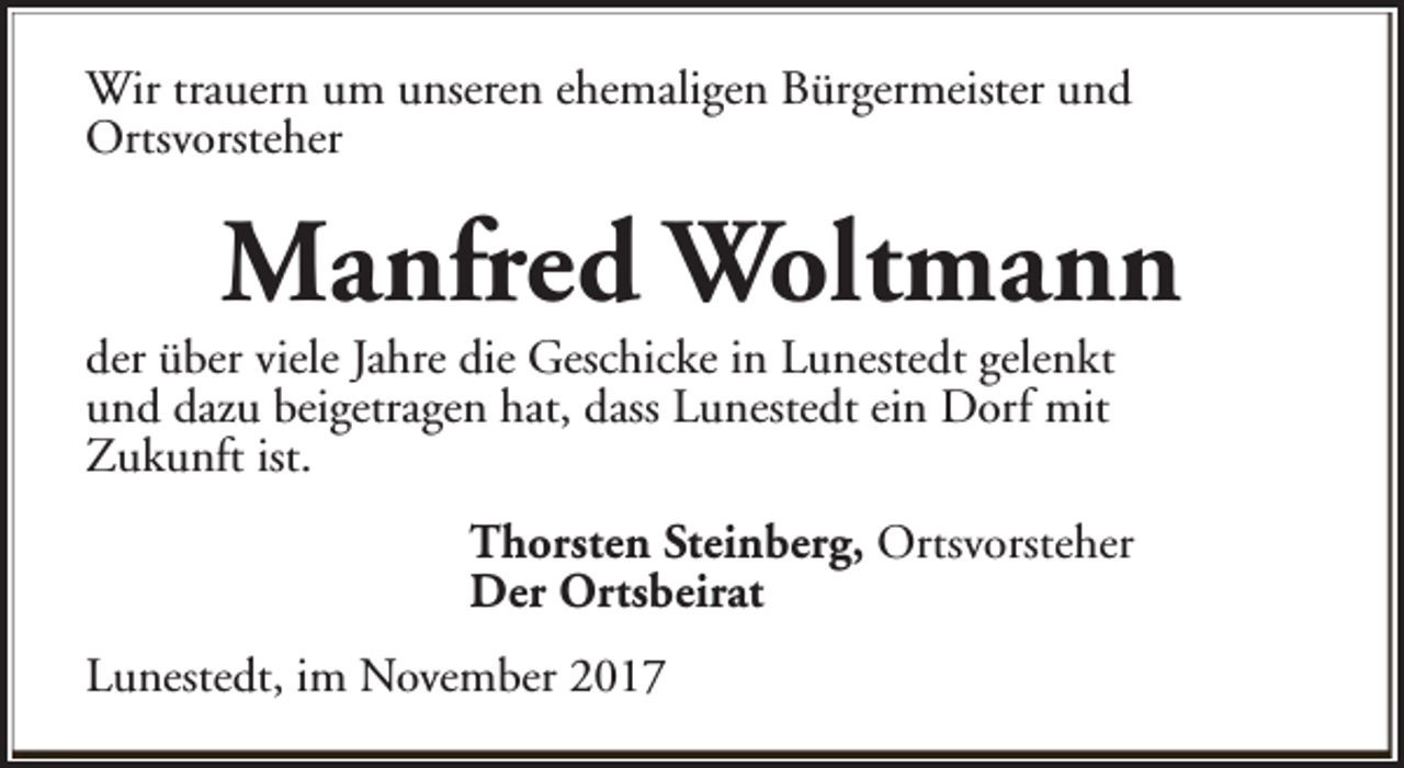 <p>Wir trauern um unseren ehemaligen Bürgermeister und<br />Ortsvorsteher</p><p>Manfred Woltmann</p><p>der über viele Jahre die Geschicke in Lunestedt gelenkt<br />und dazu beigetragen hat, dass Lunestedt ein Dorf mit<br />Zukunft ist.</p><p>Thorsten Steinberg, Ortsvorsteher<br />Der Ortsbeirat<br />Lunestedt, im November 2017</p>