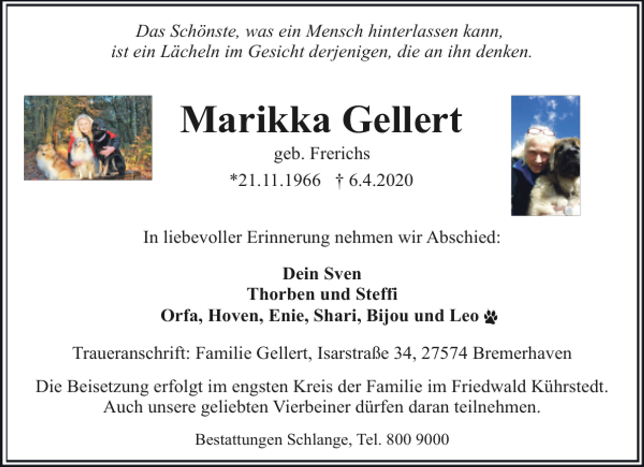 <p>Das Schönste, was ein Mensch hinterlassen kann,<br />ist ein Lächeln im Gesicht derjenigen, die an ihn denken.</p><p>Marikka Gellert<br />geb. Frerichs<br />*21.11.1966 † 6.4.2020</p><p>In liebevoller Erinnerung nehmen wir Abschied:<br />Dein Sven<br />Thorben und Steffi<br />Orfa, Hoven, Enie, Shari, Bijou und Leo<br />Traueranschrift: Familie Gellert, Isarstraße 34, 27574 Bremerhaven<br />Die Beisetzung erfolgt im engsten Kreis der Familie im Friedwald Kührstedt.<br />Auch unsere geliebten Vierbeiner dürfen daran teilnehmen.<br />Bestattungen Schlange, Tel. 800 9000</p>