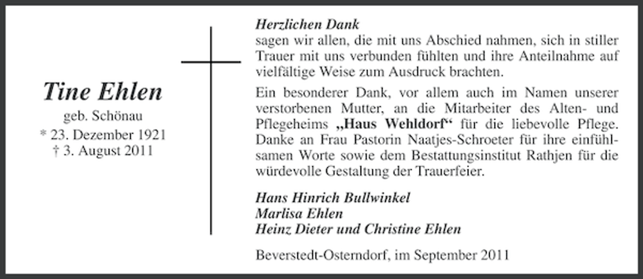 <p>Tine Ehlen<br />geb. Schönau<br />* 23. Dezember 1921<br />† 3. August 2011</p><p>Herzlichen Dank<br />sagen wir allen, die mit uns Abschied nahmen, sich in stiller<br />Trauer mit uns verbunden fühlten und ihre Anteilnahme auf<br />vielfältige Weise zum Ausdruck brachten.<br />Ein besonderer Dank, vor allem auch im Namen unserer<br />verstorbenen Mutter, an die Mitarbeiter des Alten- und<br />Pflegeheims „Haus Wehldorf“ für die liebevolle Pflege.<br />Danke an Frau Pastorin Naatjes-Schroeter für ihre einfühlsamen Worte sowie dem Bestattungsinstitut Rathjen für die<br />würdevolle Gestaltung der Trauerfeier.<br />Hans Hinrich Bullwinkel<br />Marlisa Ehlen<br />Heinz Dieter und Christine Ehlen<br />Beverstedt-Osterndorf, im September 2011</p>