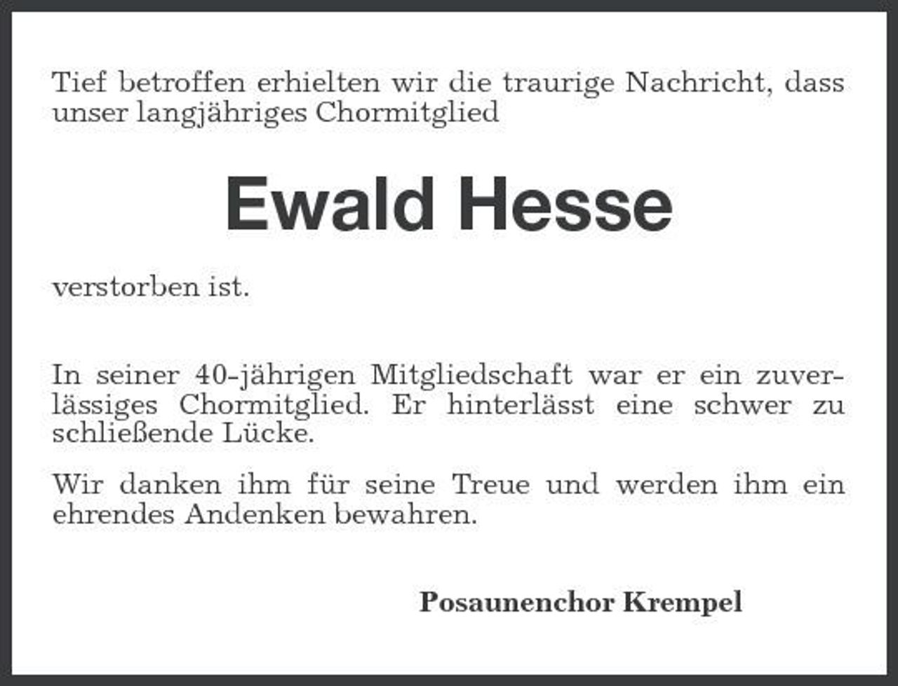 <p>Tief betroffen erhielten wir die traurige Nachricht, dass unser langjähriges Chormitglied</p><p>Ewald Hesse<br />verstorben ist. In seiner 40-jährigen Mitgliedschaft war er ein zuverlässiges Chormitglied. Er hinterlässt eine schwer zu schließende Lücke. Wir danken ihm für seine Treue und werden ihm ein ehrendes Andenken bewahren. Posaunenchor Krempel</p>