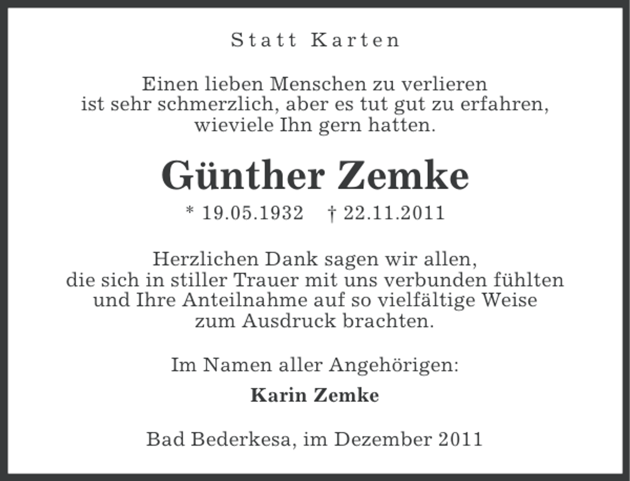<p>Statt Karten<br />Einen lieben Menschen zu verlieren<br />ist sehr schmerzlich, aber es tut gut zu erfahren,<br />wieviele Ihn gern hatten.</p><p>Günther Zemke<br />* 19.05.1932</p><p>† 22.11.2011</p><p>Herzlichen Dank sagen wir allen,<br />die sich in stiller Trauer mit uns verbunden fühlten<br />und Ihre Anteilnahme auf so vielfältige Weise<br />zum Ausdruck brachten.<br />Im Namen aller Angehörigen:<br />Karin Zemke<br />Bad Bederkesa, im Dezember 2011</p>