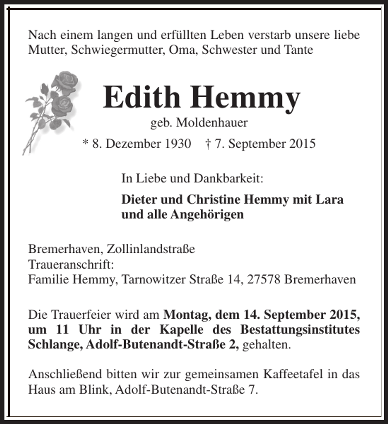 <p>Nach einem langen und erfüllten Leben verstarb unsere liebe<br />Mutter, Schwiegermutter, Oma, Schwester und Tante</p><p>Edith Hemmy<br />geb. Moldenhauer</p><p>* 8. Dezember 1930</p><p>† 7. September 2015</p><p>In Liebe und Dankbarkeit:<br />Dieter und Christine Hemmy mit Lara<br />und alle Angehörigen<br />Bremerhaven, Zollinlandstraße<br />Traueranschrift:<br />Familie Hemmy, Tarnowitzer Straße 14, 27578 Bremerhaven<br />Die Trauerfeier wird am Montag, dem 14. September 2015,<br />um 11 Uhr in der Kapelle des Bestattungsinstitutes<br />Schlange, Adolf-Butenandt-Straße 2, gehalten.<br />Anschließend bitten wir zur gemeinsamen Kaffeetafel in das<br />Haus am Blink, Adolf-Butenandt-Straße 7.</p>