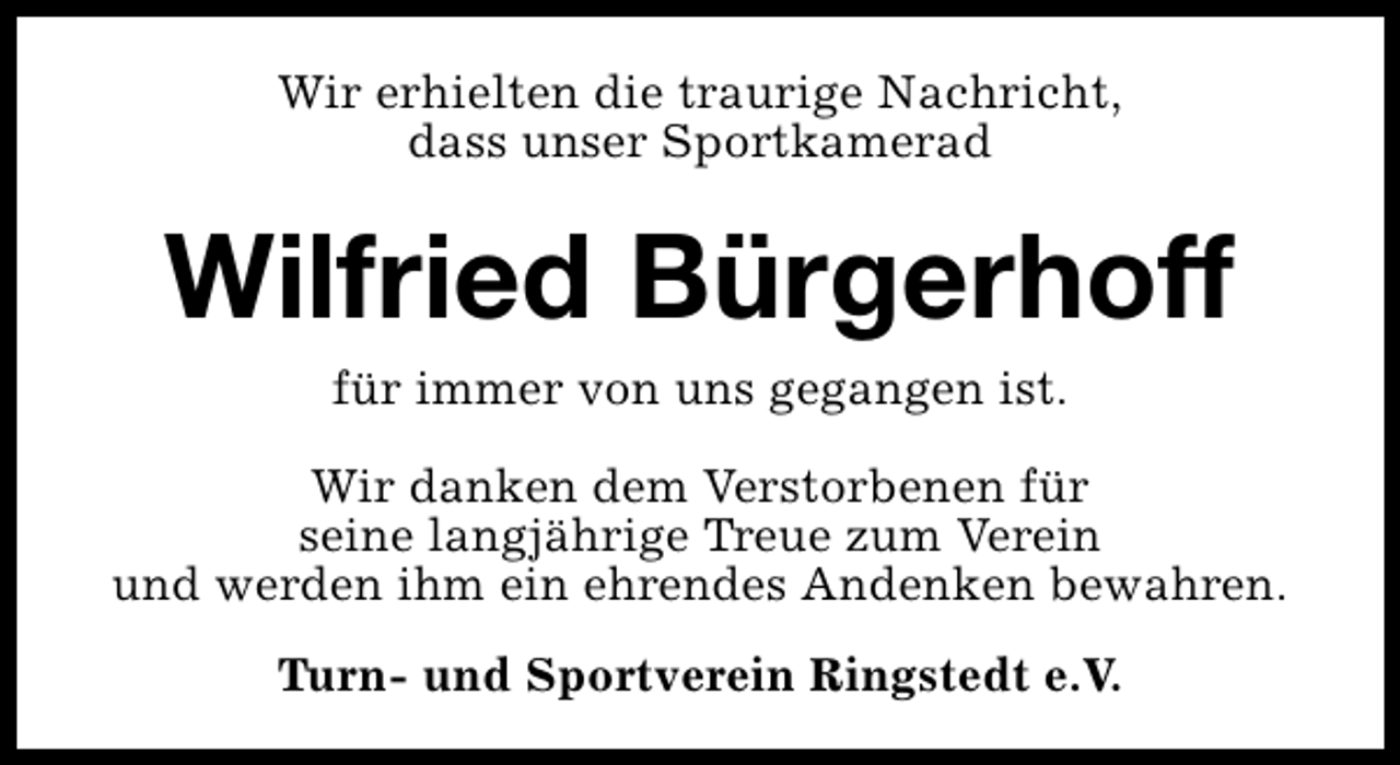 <p>Wir erhielten die traurige Nachricht,<br />dass unser Sportkamerad</p><p>Wilfried Bürgerhoff<br />für immer von uns gegangen ist.<br />Wir danken dem Verstorbenen für<br />seine langjährige Treue zum Verein<br />und werden ihm ein ehrendes Andenken bewahren.<br />Turn- und Sportverein Ringstedt e.V.</p>