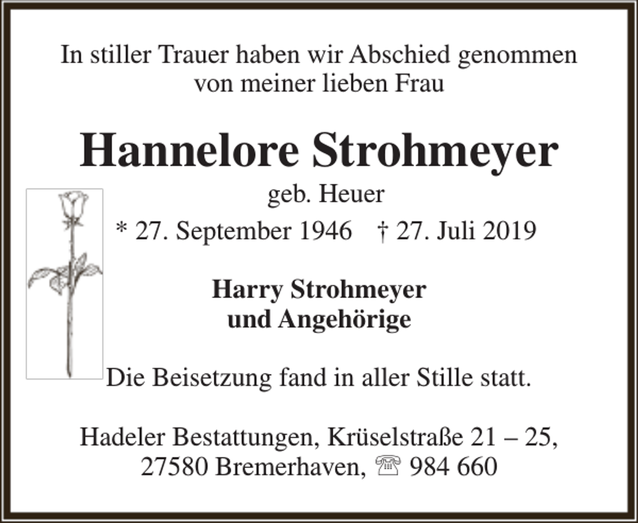 <p>In stiller Trauer haben wir Abschied genommen<br />von meiner lieben Frau</p><p>Hannelore Strohmeyer<br />geb. Heuer<br />* 27. September 1946 † 27. Juli 2019<br />Harry Strohmeyer<br />und Angehörige<br />Die Beisetzung fand in aller Stille statt.<br />Hadeler Bestattungen, Krüselstraße 21 – 25,<br />27580 Bremerhaven,  984 660</p>