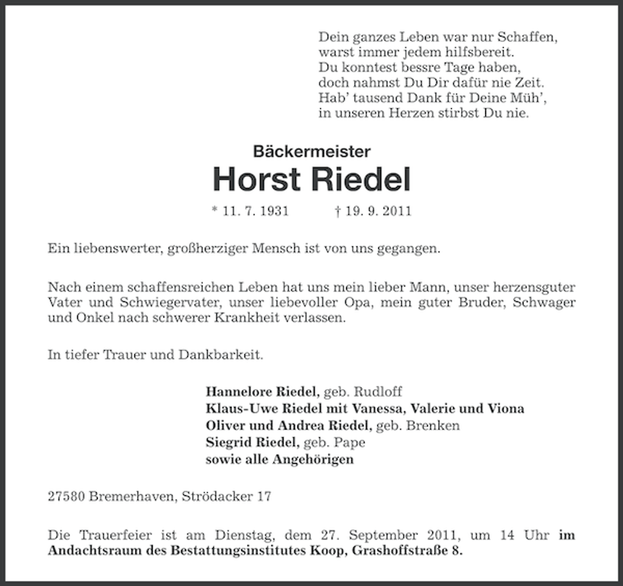 <p>Dein ganzes Leben war nur Schaffen,<br />warst immer jedem hilfsbereit.<br />Du konntest bessre Tage haben,<br />doch nahmst Du Dir dafür nie Zeit.<br />Hab’ tausend Dank für Deine Müh’,<br />in unseren Herzen stirbst Du nie.</p>
<p>Bäckermeister</p>
<p>Horst Riedel<br />* 11. 7. 1931</p>
<p>† 19. 9. 2011</p>
<p>Ein liebenswerter, großherziger Mensch ist von uns gegangen.<br />Nach einem schaffensreichen Leben hat uns mein lieber Mann, unser herzensguter<br />Vater und Schwiegervater, unser liebevoller Opa, mein guter Bruder, Schwager<br />und Onkel nach schwerer Krankheit verlassen.<br />In tiefer Trauer und Dankbarkeit.<br />Hannelore Riedel, geb. Rudloff<br />Klaus-Uwe Riedel mit Vanessa, Valerie und Viona<br />Oliver und Andrea Riedel, geb. Brenken<br />Siegrid Riedel, geb. Pape<br />sowie alle Angehörigen<br />27580 Bremerhaven, Strödacker 17<br />Die Trauerfeier ist am Dienstag, dem 27. September 2011, um 14 Uhr im<br />Andachtsraum des Bestattungsinstitutes Koop, Grashoffstraße 8.</p>
