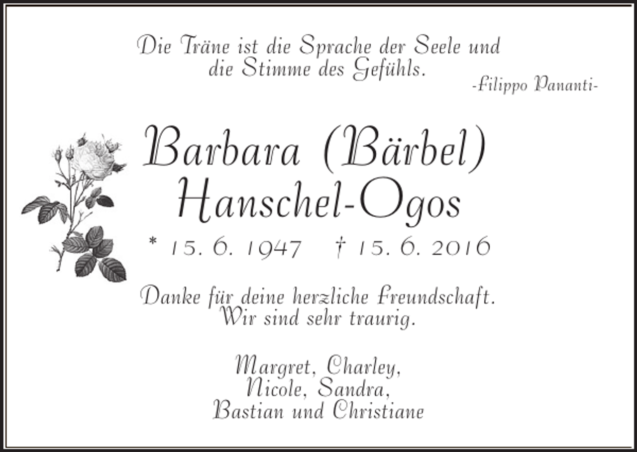 <p>Die Träne ist die Sprache der Seele und<br />die Stimme des Gefühls.</p><p>-Filippo Pananti-</p><p>Barbara (Bärbel)<br />Hanschel-Ogos<br />* 15. 6. 1947</p><p>† 15. 6. 2016</p><p>Danke für deine herzliche Freundschaft.<br />Wir sind sehr traurig.<br />Margret, Charley,<br />Nicole, Sandra,<br />Bastian und Christiane</p>