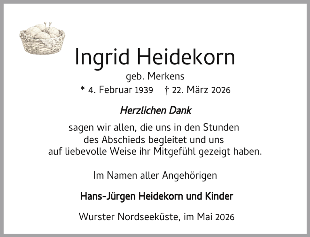 <p>Ingrid Heidekorn<br />geb. Merkens<br />* 4. Februar 1939 † 22. März 2026</p><p>Herzlichen Dank<br />sagen wir allen, die uns in den Stunden<br />des Abschieds begleitet und uns<br />auf liebevolle Weise ihr Mitgefühl gezeigt haben.<br />Im Namen aller Angehörigen<br />Hans-Jürgen Heidekorn und Kinder<br />Wurster Nordseeküste, im Mai 2026</p>