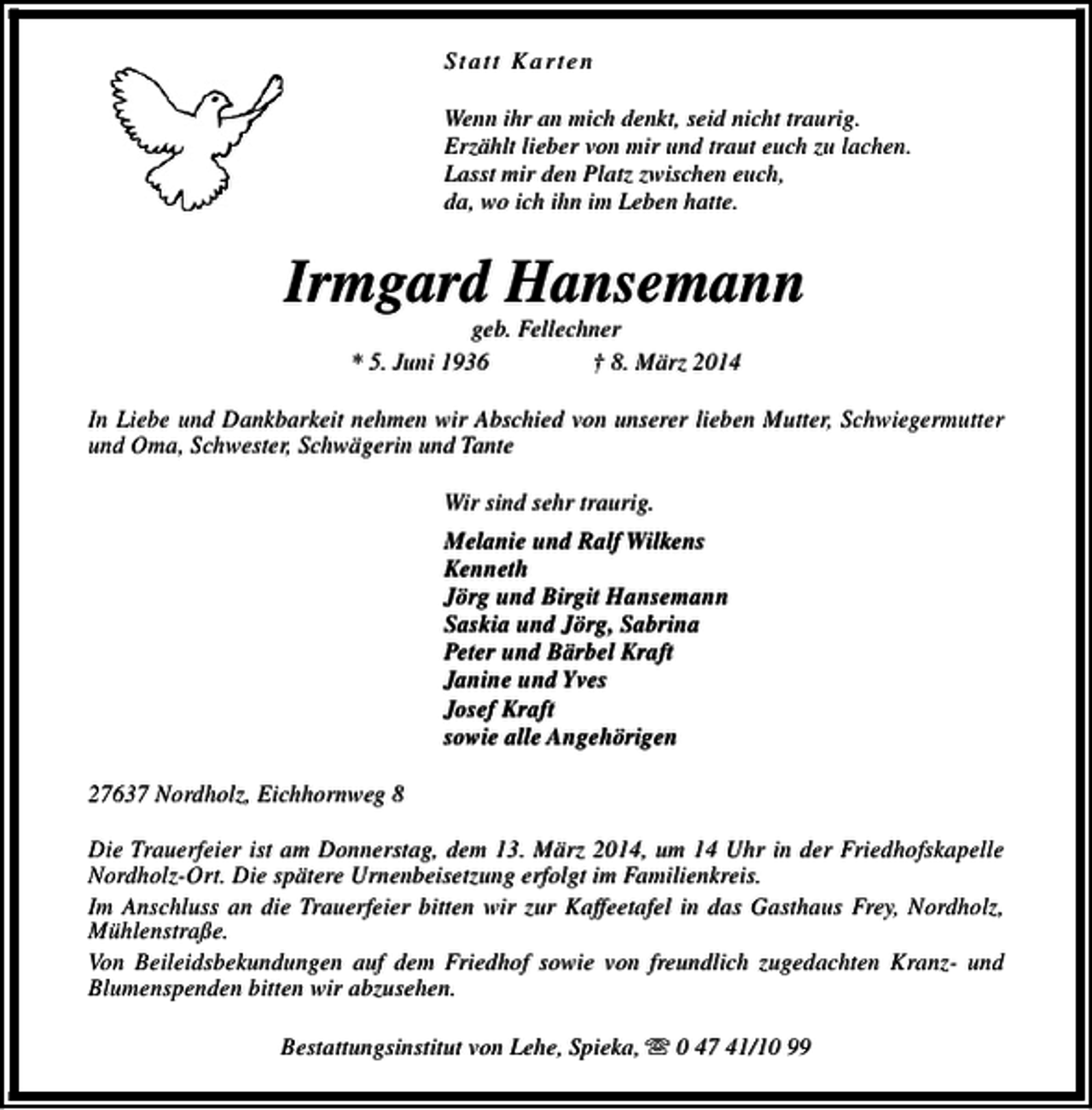 <p>Statt Karten<br />Wenn ihr an mich denkt, seid nicht traurig.<br />Erzählt lieber von mir und traut euch zu lachen.<br />Lasst mir den Platz zwischen euch,<br />da, wo ich ihn im Leben hatte.</p><p>Irmgard Hansemann<br />geb. Fellechner<br />* 5. Juni 1936<br />† 8. März 2014</p><p>In Liebe und Dankbarkeit nehmen wir Abschied von unserer lieben Mutter, Schwiegermutter<br />und Oma, Schwester, Schwägerin und Tante<br />Wir sind sehr traurig.<br />Melanie und Ralf Wilkens<br />Kenneth<br />Jörg und Birgit Hansemann<br />Saskia und Jörg, Sabrina<br />Peter und Bärbel Kraft<br />Janine und Yves<br />Josef Kraft<br />sowie alle Angehörigen<br />27637 Nordholz, Eichhornweg 8<br />Die Trauerfeier ist am Donnerstag, dem 13. März 2014, um 14 Uhr in der Friedhofskapelle<br />Nordholz-Ort. Die spätere Urnenbeisetzung erfolgt im Familienkreis.<br />Im Anschluss an die Trauerfeier bitten wir zur Kaffeetafel in das Gasthaus Frey, Nordholz,<br />Mühlenstraße.<br />Von Beileidsbekundungen auf dem Friedhof sowie von freundlich zugedachten Kranz- und<br />Blumenspenden bitten wir abzusehen.<br />Bestattungsinstitut von Lehe, Spieka, s 0 47 41/10 99</p>