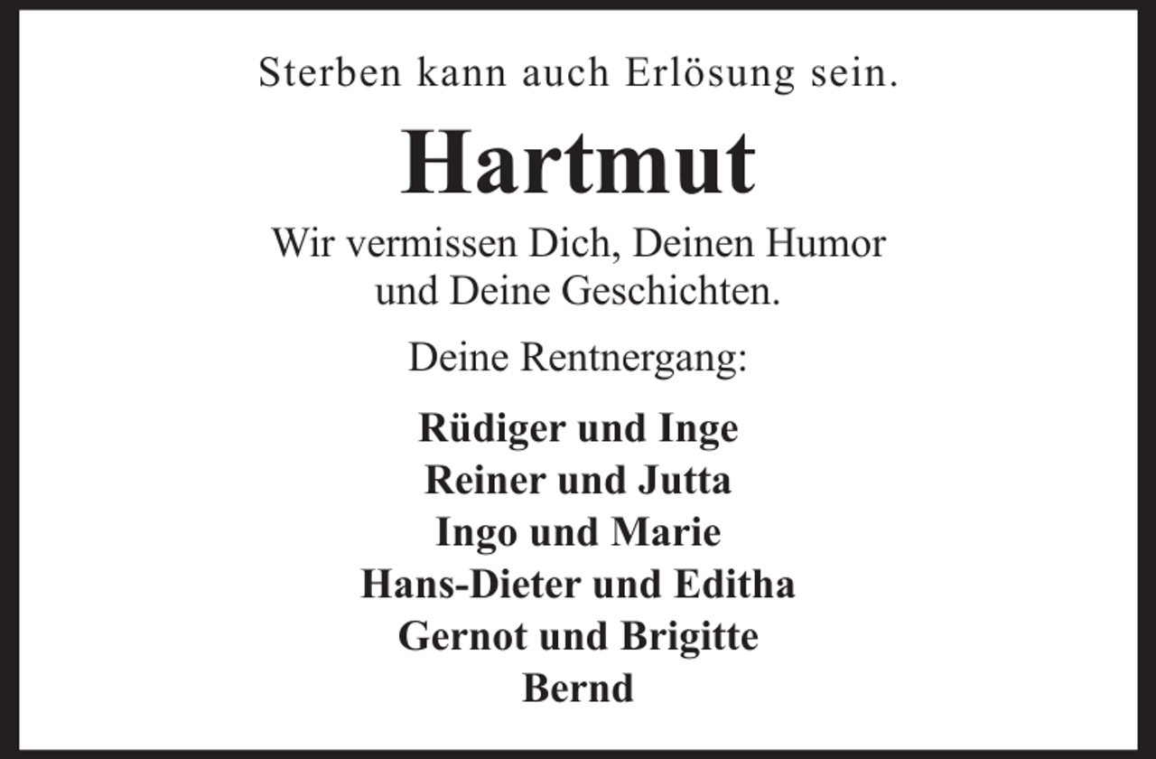 <p>Sterben kann auch Erlösung sein.</p><p>Hartmut<br />Wir vermissen Dich, Deinen Humor<br />und Deine Geschichten.<br />Deine Rentnergang:<br />Rüdiger und Inge<br />Reiner und Jutta<br />Ingo und Marie<br />Hans-Dieter und Editha<br />Gernot und Brigitte<br />Bernd</p>