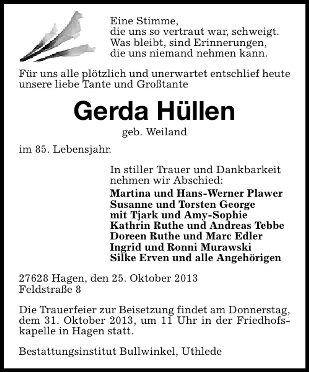 <p>Eine Stimme,<br />die uns so vertraut war, schweigt.<br />Was bleibt, sind Erinnerungen,<br />die uns niemand nehmen kann.<br />Für uns alle plötzlich und unerwartet entschlief heute<br />unsere liebe Tante und Großtante</p><p>Gerda Hüllen<br />geb. Weiland</p><p>im 85. Lebensjahr.<br />In stiller Trauer und Dankbarkeit<br />nehmen wir Abschied:<br />Martina und Hans-Werner Plawer<br />Susanne und Torsten George<br />mit Tjark und Amy-Sophie<br />Kathrin Ruthe und Andreas Tebbe<br />Doreen Ruthe und Marc Edler<br />Ingrid und Ronni Murawski<br />Silke Erven und alle Angehörigen<br />27628 Hagen, den 25. Oktober 2013<br />Feldstraße 8<br />Die Trauerfeier zur Beisetzung findet am Donnerstag,<br />dem 31. Oktober 2013, um 11 Uhr in der Friedhofskapelle in Hagen statt.<br />Bestattungsinstitut Bullwinkel, Uthlede</p>