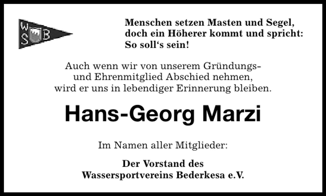 <p>Menschen setzen Masten und Segel,<br />doch ein Höherer kommt und spricht:<br />So soll‘s sein!<br />Auch wenn wir von unserem GründungsAuch wenn wir von unserem langjährigen und<br />und Ehrenmitglied Abschied nehmen,<br />verdienten Mitglied Abschied nehmen,<br />wird er uns in lebendiger Erinnerung bleiben.</p><p>Hans-Georg Marzi<br />Fritz Thieß<br />Im Namen aller Mitglieder:<br />Der Vorstand des<br />Wassersportvereins Bederkesa e.V.</p>