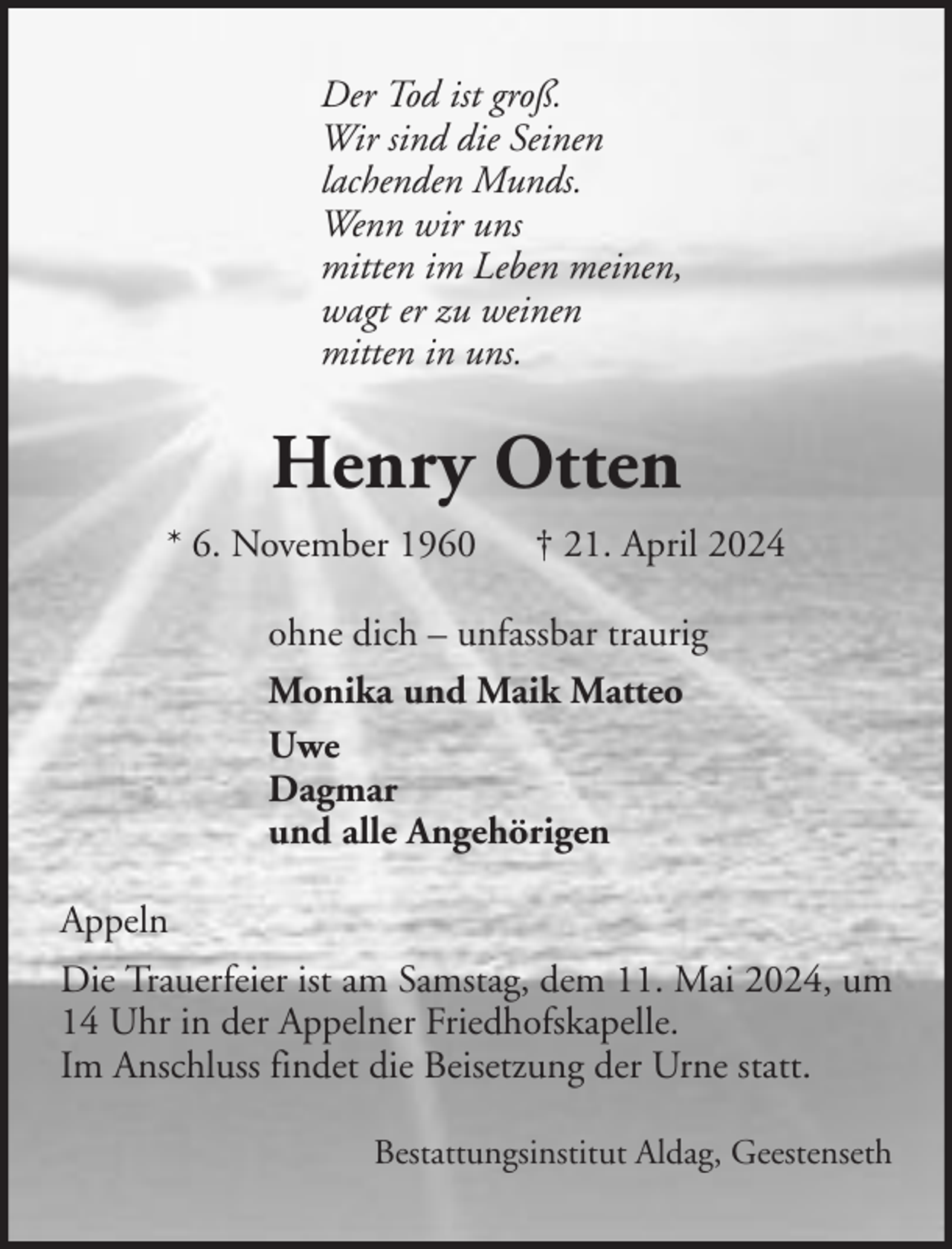 <p>Der Tod ist groß.<br />Wir sind die Seinen<br />lachenden Munds.<br />Wenn wir uns<br />mitten im Leben meinen,<br />wagt er zu weinen<br />mitten in uns.</p><p>Henry Otten<br />* 6. November 1960</p><p>† 21. April 2024</p><p>ohne dich – unfassbar traurig<br />Monika und Maik Matteo<br />Uwe<br />Dagmar<br />und alle Angehörigen<br />Appeln<br />Die Trauerfeier ist am Samstag, dem 11. Mai 2024, um<br />14 Uhr in der Appelner Friedhofskapelle.<br />Im Anschluss findet die Beisetzung der Urne statt.<br />Bestattungsinstitut Aldag, Geestenseth</p>