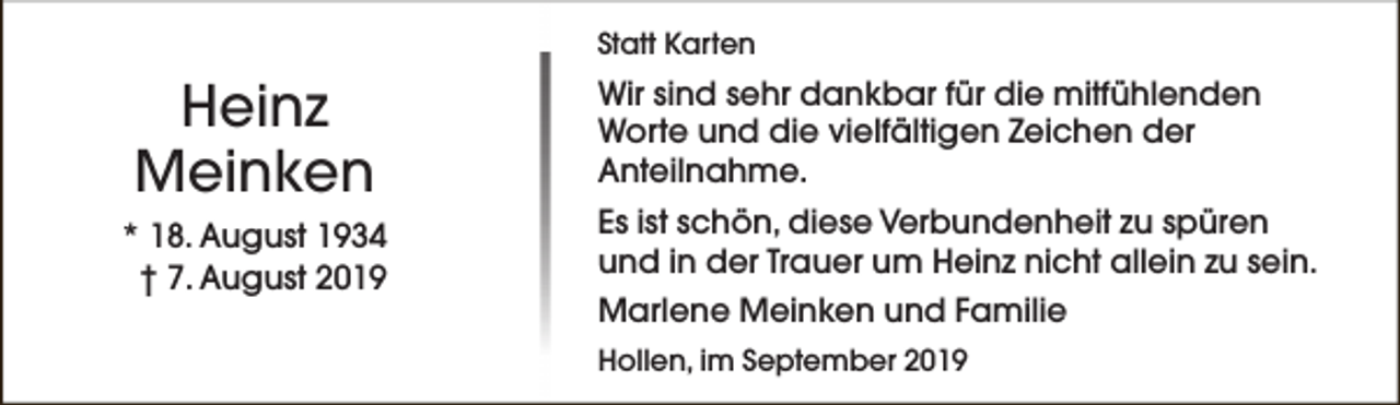 <p>Statt Karten</p><p>Heinz<br />Meinken<br />* 18. August 1934<br />† 7. August 2019</p><p>Wir sind sehr dankbar für die mitfühlenden<br />Worte und die vielfältigen Zeichen der<br />Anteilnahme.<br />Es ist schön, diese Verbundenheit zu spüren<br />und in der Trauer um Heinz nicht allein zu sein.<br />Marlene Meinken und Familie<br />Hollen, im September 2019</p>