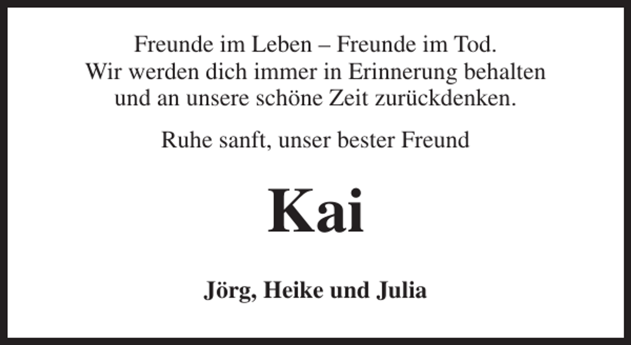 <p>Freunde im Leben – Freunde im Tod.<br />Wir werden dich immer in Erinnerung behalten<br />und an unsere schöne Zeit zurückdenken.<br />Ruhe sanft, unser bester Freund</p><p>Kai<br />Jörg, Heike und Julia</p>