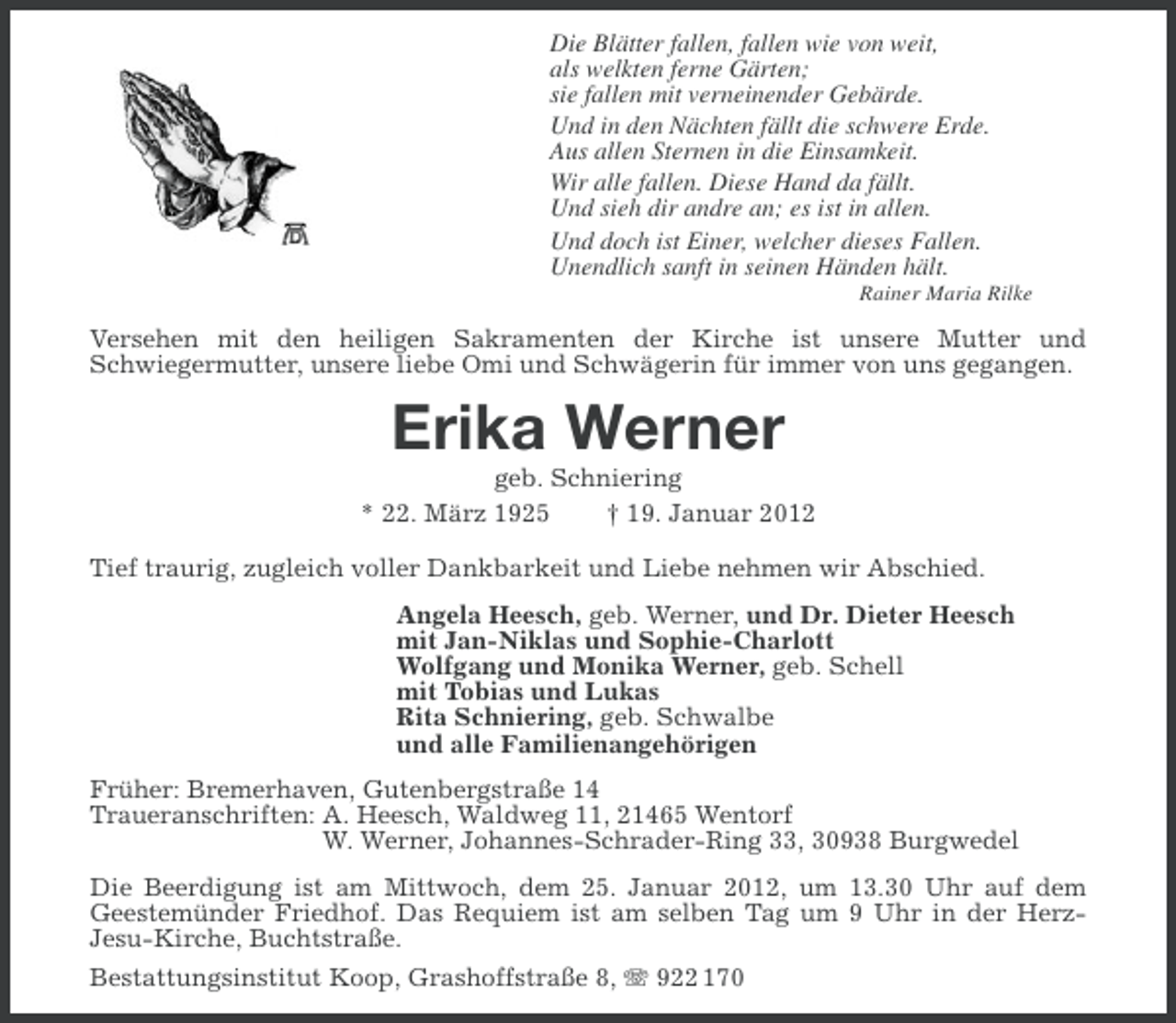 <p>Die Blätter fallen, fallen wie von weit,<br />als welkten ferne Gärten;<br />sie fallen mit verneinender Gebärde.<br />Und in den Nächten fällt die schwere Erde.<br />Aus allen Sternen in die Einsamkeit.<br />Wir alle fallen. Diese Hand da fällt.<br />Und sieh dir andre an; es ist in allen.<br />Und doch ist Einer, welcher dieses Fallen.<br />Unendlich sanft in seinen Händen hält.<br />Rainer Maria Rilke</p><p>Versehen mit den heiligen Sakramenten der Kirche ist unsere Mutter und<br />Schwiegermutter, unsere liebe Omi und Schwägerin für immer von uns gegangen.</p><p>Erika Werner<br />geb. Schniering<br />* 22. März 1925<br />† 19. Januar 2012<br />Tief traurig, zugleich voller Dankbarkeit und Liebe nehmen wir Abschied.<br />Angela Heesch, geb. Werner, und Dr. Dieter Heesch<br />mit Jan-Niklas und Sophie-Charlott<br />Wolfgang und Monika Werner, geb. Schell<br />mit Tobias und Lukas<br />Rita Schniering, geb. Schwalbe<br />und alle Familienangehörigen<br />Früher: Bremerhaven, Gutenbergstraße 14<br />Traueranschriften: A. Heesch, Waldweg 11, 21465 Wentorf<br />W. Werner, Johannes-Schrader-Ring 33, 30938 Burgwedel<br />Die Beerdigung ist am Mittwoch, dem 25. Januar 2012, um 13.30 Uhr auf dem<br />Geestemünder Friedhof. Das Requiem ist am selben Tag um 9 Uhr in der HerzJesu-Kirche, Buchtstraße.<br />Bestattungsinstitut Koop, Grashoffstraße 8, 922 170</p>