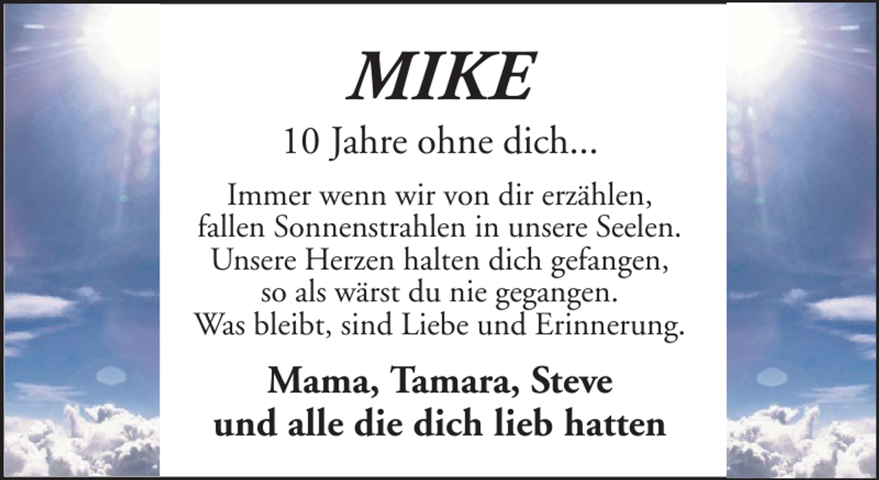 <p>MIKE</p><p>10 Jahre ohne dich...<br />Immer wenn wir von dir erzählen,<br />fallen Sonnenstrahlen in unsere Seelen.<br />Unsere Herzen halten dich gefangen,<br />so als wärst du nie gegangen.<br />Was bleibt, sind Liebe und Erinnerung.</p><p>Mama, Tamara, Steve<br />und alle die dich lieb hatten</p>