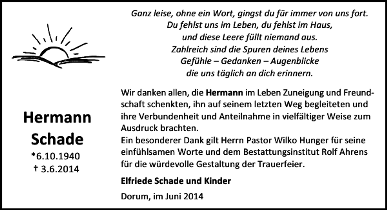 <p>Ganz leise, ohne ein Wort, gingst du für immer von uns fort.<br />Du fehlst uns im Leben, du fehlst im Haus,<br />und diese Leere füllt niemand aus.<br />Zahlreich sind die Spuren deines Lebens<br />Gefühle – Gedanken – Augenblicke<br />die uns täglich an dich erinnern.</p><p>Hermann<br />Schade<br />*6.10.1940<br />† 3.6.2014</p><p>Wir danken allen, die Hermann im Leben Zuneigung und Freundschaft schenkten, ihn auf seinem letzten Weg begleiteten und<br />ihre Verbundenheit und Anteilnahme in vielfältiger Weise zum<br />Ausdruck brachten.<br />Ein besonderer Dank gilt Herrn Pastor Wilko Hunger für seine<br />einfühlsamen Worte und dem Bestattungsinstitut Rolf Ahrens<br />für die würdevolle Gestaltung der Trauerfeier.<br />Elfriede Schade und Kinder<br />Dorum, im Juni 2014</p>