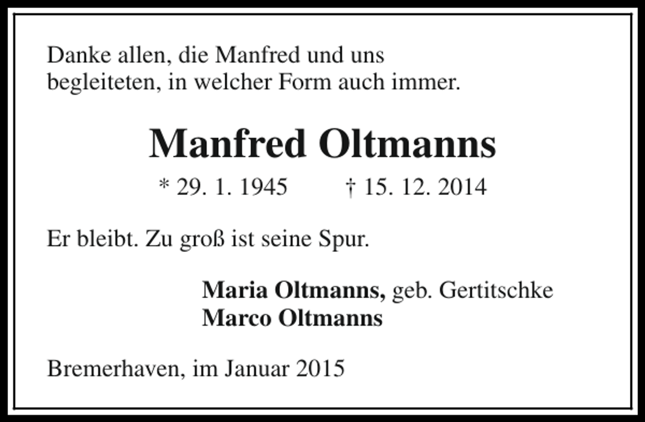 <p>Danke allen, die Manfred und uns<br />begleiteten, in welcher Form auch immer.</p><p>Manfred Oltmanns<br />* 29. 1. 1945</p><p>† 15. 12. 2014</p><p>Er bleibt. Zu groß ist seine Spur.<br />Maria Oltmanns, geb. Gertitschke<br />Marco Oltmanns<br />Bremerhaven, im Januar 2015</p>