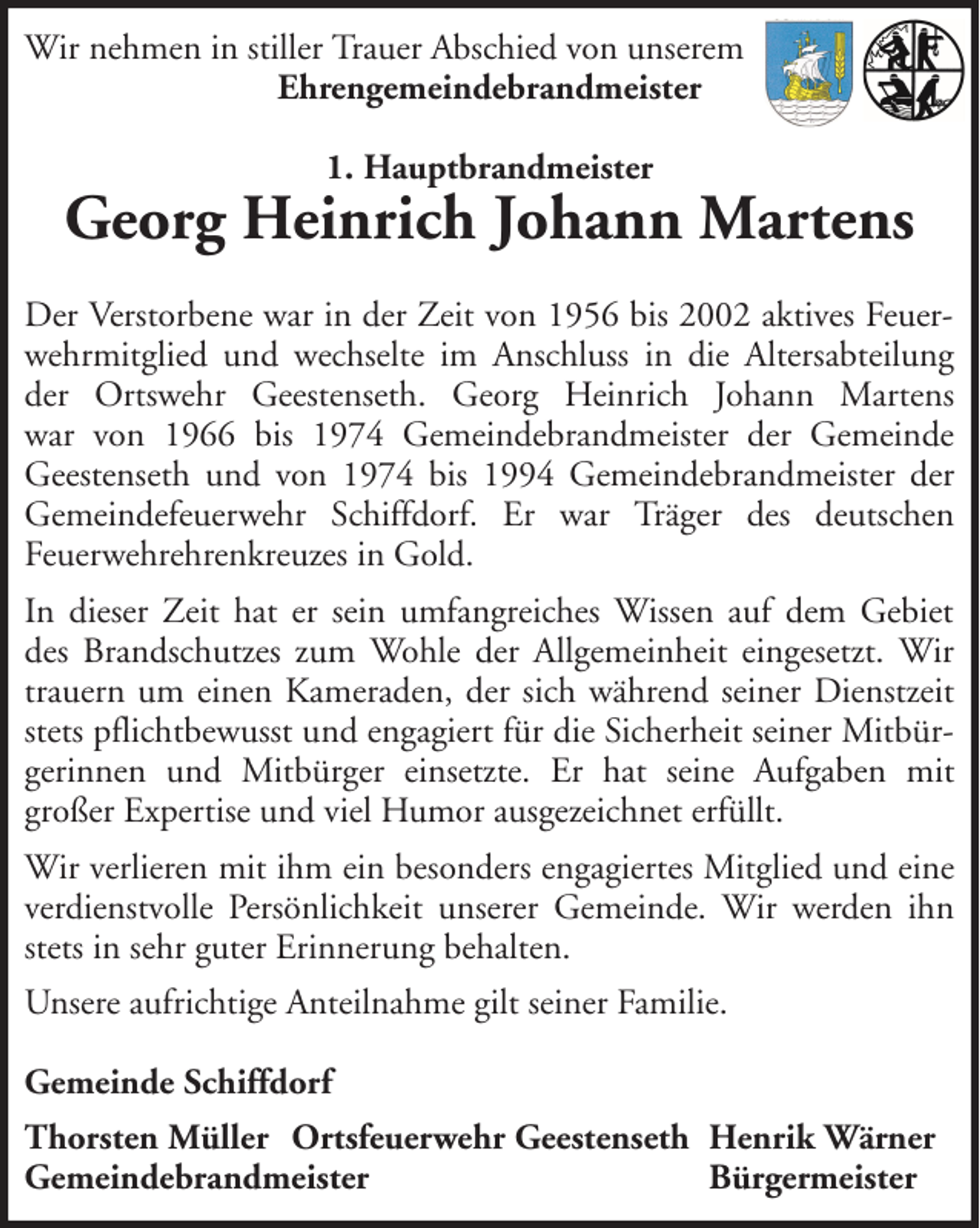 <p>Wir nehmen in stiller Trauer Abschied von unserem<br />Ehrengemeindebrandmeister<br />1. Hauptbrandmeister</p>
<p>Georg Heinrich Johann Martens<br />Der Verstorbene war in der Zeit von 1956 bis 2002 aktives Feuerwehrmitglied und wechselte im Anschluss in die Altersabteilung<br />der Ortswehr Geestenseth. Georg Heinrich Johann Martens<br />war von 1966 bis 1974 Gemeindebrandmeister der Gemeinde<br />Geestenseth und von 1974 bis 1994 Gemeindebrandmeister der<br />Gemeindefeuerwehr Schiffdorf. Er war Träger des deutschen<br />Feuerwehrehrenkreuzes in Gold.<br />In dieser Zeit hat er sein umfangreiches Wissen auf dem Gebiet<br />des Brandschutzes zum Wohle der Allgemeinheit eingesetzt. Wir<br />trauern um einen Kameraden, der sich während seiner Dienstzeit<br />stets pflichtbewusst und engagiert für die Sicherheit seiner Mitbürgerinnen und Mitbürger einsetzte. Er hat seine Aufgaben mit<br />großer Expertise und viel Humor ausgezeichnet erfüllt.<br />Wir verlieren mit ihm ein besonders engagiertes Mitglied und eine<br />verdienstvolle Persönlichkeit unserer Gemeinde. Wir werden ihn<br />stets in sehr guter Erinnerung behalten.<br />Unsere aufrichtige Anteilnahme gilt seiner Familie.<br />Gemeinde Schiffdorf<br />Thorsten Müller Ortsfeuerwehr Geestenseth Henrik Wärner<br />Gemeindebrandmeister<br />Bürgermeister</p>