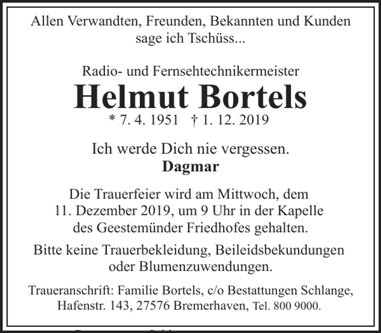 <p>Allen Verwandten, Freunden, Bekannten und Kunden<br />sage ich Tschüss...<br />Radio- und Fernsehtechnikermeister</p><p>Helmut<br />Bortels<br />* 7. 4. 1951 † 1. 12. 2019<br />Ich werde Dich nie vergessen.<br />Dagmar<br />Die Trauerfeier wird am Mittwoch, dem<br />11. Dezember 2019, um 9 Uhr in der Kapelle<br />des Geestemünder Friedhofes gehalten.<br />Bitte keine Trauerbekleidung, Beileidsbekundungen<br />oder Blumenzuwendungen.<br />Traueranschrift: Familie Bortels, c/o Bestattungen Schlange,<br />Hafenstr. 143, 27576 Bremerhaven, Tel. 800 9000.</p>