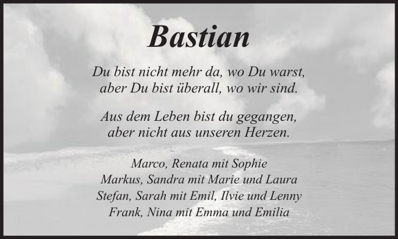 <p>Bastian<br />Du bist nicht mehr da, wo Du warst,<br />aber Du bist überall, wo wir sind.<br />Aus dem Leben bist du gegangen,<br />aber nicht aus unseren Herzen.<br />Marco, Renata mit Sophie<br />Markus, Sandra mit Marie und Laura<br />Stefan, Sarah mit Emil, Ilvie und Lenny<br />Frank, Nina mit Emma und Emilia</p>