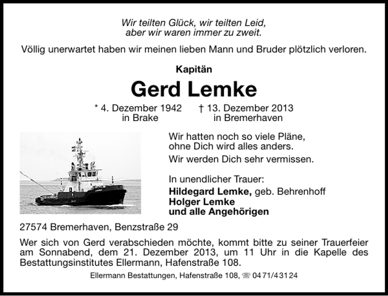 <p>Wir teilten Glück, wir teilten Leid,<br />aber wir waren immer zu zweit.<br />Völlig unerwartet haben wir meinen lieben Mann und Bruder plötzlich verloren.<br />Kapitän</p><p>Gerd Lemke</p><p>* 4. Dezember 1942<br />in Brake</p><p>† 13. Dezember 2013<br />in Bremerhaven</p><p>Wir hatten noch so viele Pläne,<br />ohne Dich wird alles anders.<br />Wir werden Dich sehr vermissen.<br />In unendlicher Trauer:<br />Hildegard Lemke, geb. Behrenhoff<br />Holger Lemke<br />und alle Angehörigen<br />27574 Bremerhaven, Benzstraße 29<br />Wer sich von Gerd verabschieden möchte, kommt bitte zu seiner Trauerfeier<br />am Sonnabend, dem 21. Dezember 2013, um 11 Uhr in die Kapelle des<br />Bestattungsinstitutes Ellermann, Hafenstraße 108.<br />Ellermann Bestattungen, Hafenstraße 108,  04 71/4 31 24</p>
