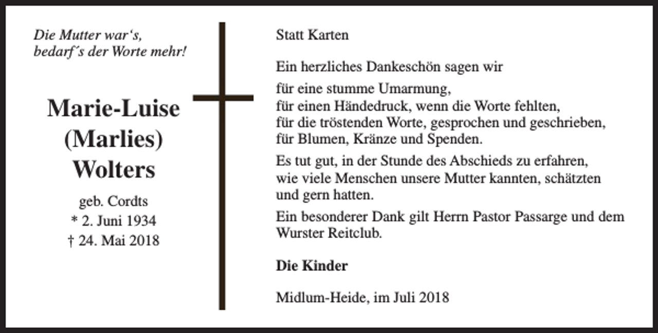 <p>Die Mutter war‘s,<br />bedarf´s der Worte mehr!</p><p>Marie-Luise<br />(Marlies)<br />Wolters<br />geb. Cordts<br />* 2. Juni 1934<br />† 24. Mai 2018</p><p>Statt Karten<br />Ein herzliches Dankeschön sagen wir<br />für eine stumme Umarmung,<br />für einen Händedruck, wenn die Worte fehlten,<br />für die tröstenden Worte, gesprochen und geschrieben,<br />für Blumen, Kränze und Spenden.<br />Es tut gut, in der Stunde des Abschieds zu erfahren,<br />wie viele Menschen unsere Mutter kannten, schätzten<br />und gern hatten.<br />Ein besonderer Dank gilt Herrn Pastor Passarge und dem<br />Wurster Reitclub.<br />Die Kinder<br />Midlum-Heide, im Juli 2018</p>