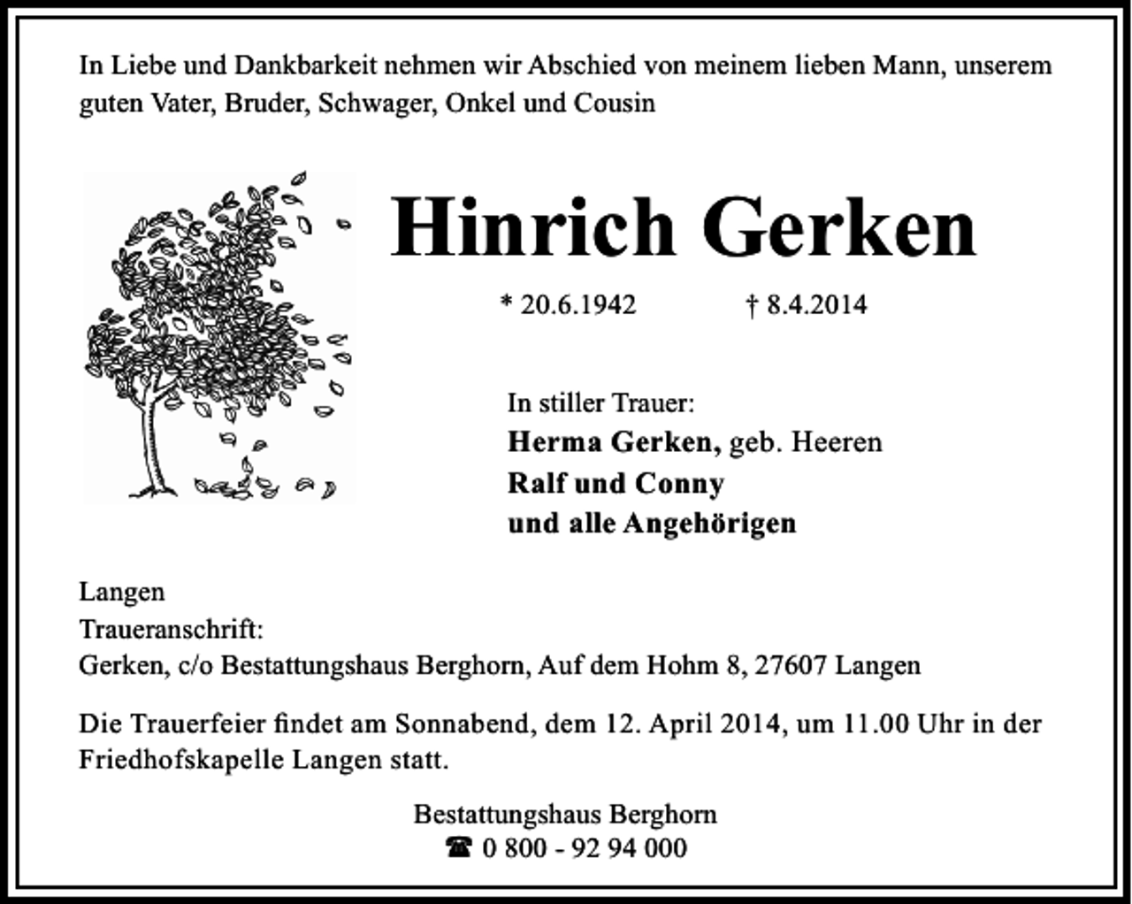 <p>In Liebe und Dankbarkeit nehmen wir Abschied von meinem lieben Mann, unserem<br />guten Vater, Bruder, Schwager, Onkel und Cousin</p><p>Hinrich Gerken<br />* 20.6.1942</p><p>† 8.4.2014</p><p>In stiller Trauer:</p><p>Herma Gerken, geb. Heeren<br />Ralf und Conny<br />und alle Angehörigen<br />Langen<br />Traueranschrift:<br />Gerken, c/o Bestattungshaus Berghorn, Auf dem Hohm 8, 27607 Langen<br />Die Trauerfeier ﬁndet am Sonnabend, dem 12. April 2014, um 11.00 Uhr in der<br />Friedhofskapelle Langen statt.<br />Bestattungshaus Berghorn<br />( 0 800 - 92 94 000</p>