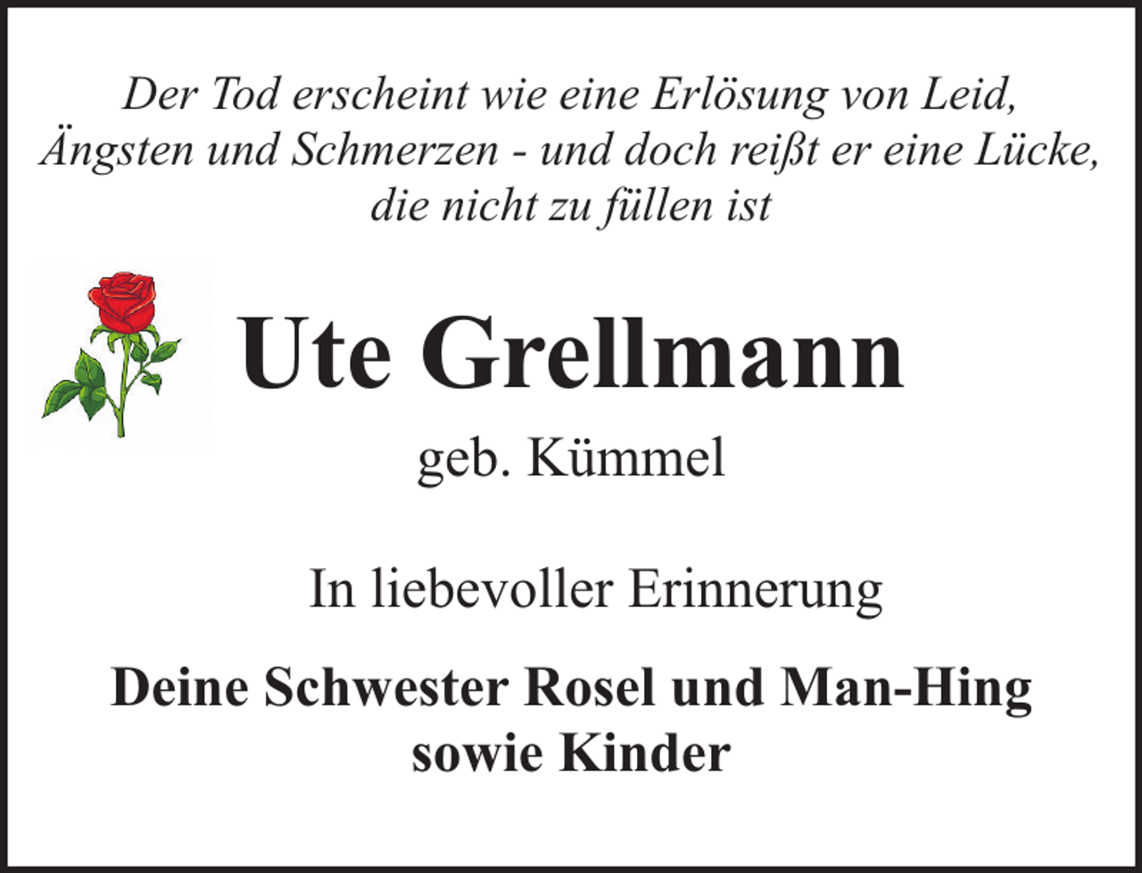 <p>Der Tod erscheint wie eine Erlösung von Leid,<br />Ängsten und Schmerzen - und doch reißt er eine Lücke,<br />die nicht zu füllen ist</p><p>Ute Grellmann<br />geb. Kümmel</p><p>In liebevoller Erinnerung<br />Deine Schwester Rosel und Man-Hing<br />sowie Kinder</p>