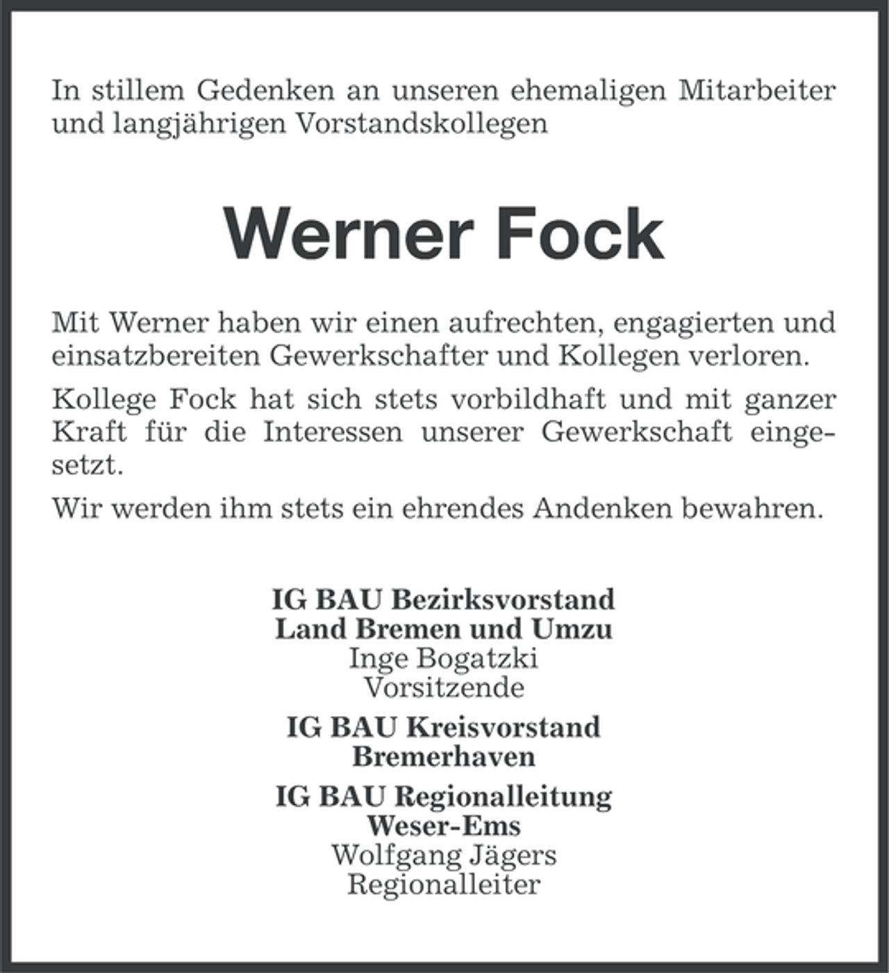 <p>In stillem Gedenken an unseren ehemaligen Mitarbeiter<br />und langjährigen Vorstandskollegen</p><p>Werner Fock<br />Mit Werner haben wir einen aufrechten, engagierten und<br />einsatzbereiten Gewerkschafter und Kollegen verloren.<br />Kollege Fock hat sich stets vorbildhaft und mit ganzer<br />Kraft für die Interessen unserer Gewerkschaft eingesetzt.<br />Wir werden ihm stets ein ehrendes Andenken bewahren.<br />IG BAU Bezirksvorstand<br />Land Bremen und Umzu<br />Inge Bogatzki<br />Vorsitzende<br />IG BAU Kreisvorstand<br />Bremerhaven<br />IG BAU Regionalleitung<br />Weser-Ems<br />Wolfgang Jägers<br />Regionalleiter</p>
