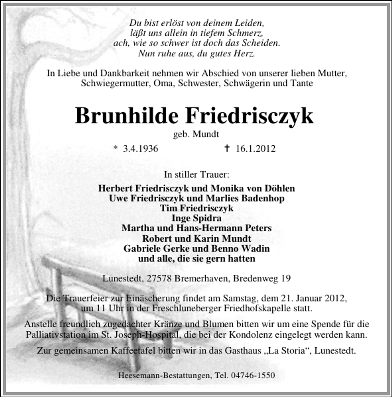 <p>Du bist erlöst von deinem Leiden,<br />läßt uns allein in tiefem Schmerz,<br />ach, wie so schwer ist doch das Scheiden.<br />Nun ruhe aus, du gutes Herz.<br />In Liebe und Dankbarkeit nehmen wir Abschied von unserer lieben Mutter,<br />Schwiegermutter, Oma, Schwester, Schwägerin und Tante</p><p>Brunhilde Friedrisczyk<br />geb. Mundt<br />* 3.4.1936</p><p>16.1.2012</p><p>In stiller Trauer:<br />Herbert Friedrisczyk und Monika von Döhlen<br />Uwe Friedrisczyk und Marlies Badenhop<br />Tim Friedrisczyk<br />Inge Spidra<br />Martha und Hans-Hermann Peters<br />Robert und Karin Mundt<br />Gabriele Gerke und Benno Wadin<br />und alle, die sie gern hatten<br />Lunestedt, 27578 Bremerhaven, Bredenweg 19<br />Die Trauerfeier zur Einäscherung findet am Samstag, dem 21. Januar 2012,<br />um 11 Uhr in der Freschluneberger Friedhofskapelle statt.<br />Anstelle freundlich zugedachter Kränze und Blumen bitten wir um eine Spende für die<br />Palliativstation im St. Joseph-Hospital, die bei der Kondolenz eingelegt werden kann.<br />Zur gemeinsamen Kaffeetafel bitten wir in das Gasthaus „La Storia“, Lunestedt.<br />Heesemann-Bestattungen, Tel. 04746-1550</p>