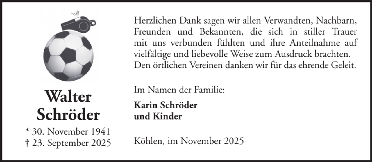 <p>Herzlichen Dank sagen wir allen Verwandten, Nachbarn,<br />Freunden und Bekannten, die sich in stiller Trauer<br />mit uns verbunden fühlten und ihre Anteilnahme auf<br />vielfältige und liebevolle Weise zum Ausdruck brachten.<br />Den örtlichen Vereinen danken wir für das ehrende Geleit.</p>
<p>Walter<br />Schröder<br />* 30. November 1941<br />† 23. September 2025</p>
<p>Im Namen der Familie:<br />Karin Schröder<br />und Kinder<br />Köhlen, im November 2025</p>