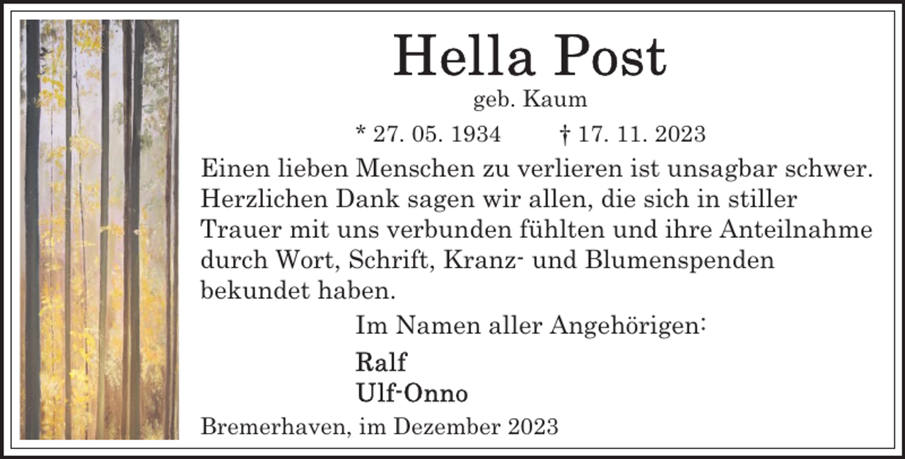 <p>geb. Kaum<br />* 27. 05. 1934</p><p>† 17. 11. 2023</p><p>Einen lieben Menschen zu verlieren ist unsagbar schwer.<br />Herzlichen Dank sagen wir allen, die sich in stiller<br />Trauer mit uns verbunden fühlten und ihre Anteilnahme<br />durch Wort, Schrift, Kranz- und Blumenspenden<br />bekundet haben.<br />Im Namen aller Angehörigen:</p><p>Bremerhaven, im Dezember 2023</p>