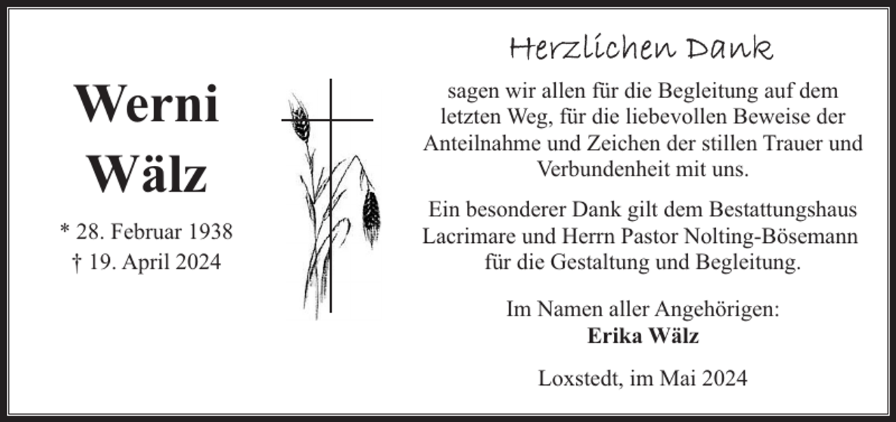 <p>Werni<br />Wälz<br />* 28. Februar 1938<br />† 19. April 2024</p><p>sagen wir allen für die Begleitung auf dem<br />letzten Weg, für die liebevollen Beweise der<br />Anteilnahme und Zeichen der stillen Trauer und<br />Verbundenheit mit uns.<br />Ein besonderer Dank gilt dem Bestattungshaus<br />Lacrimare und Herrn Pastor Nolting-Bösemann<br />für die Gestaltung und Begleitung.<br />Im Namen aller Angehörigen:<br />Erika Wälz<br />Loxstedt, im Mai 2024</p>