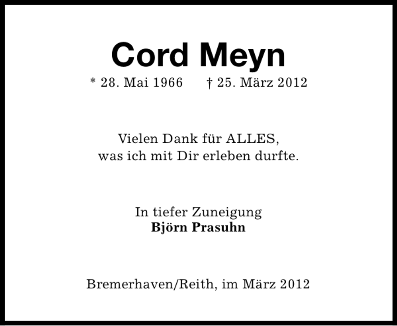 <p>Cord Meyn</p><p>* 28. Mai 1966</p><p>† 25. März 2012</p><p>Vielen Dank für ALLES,<br />was ich mit Dir erleben durfte.</p><p>In tiefer Zuneigung<br />Björn Prasuhn</p><p>Bremerhaven/Reith, im März 2012</p>