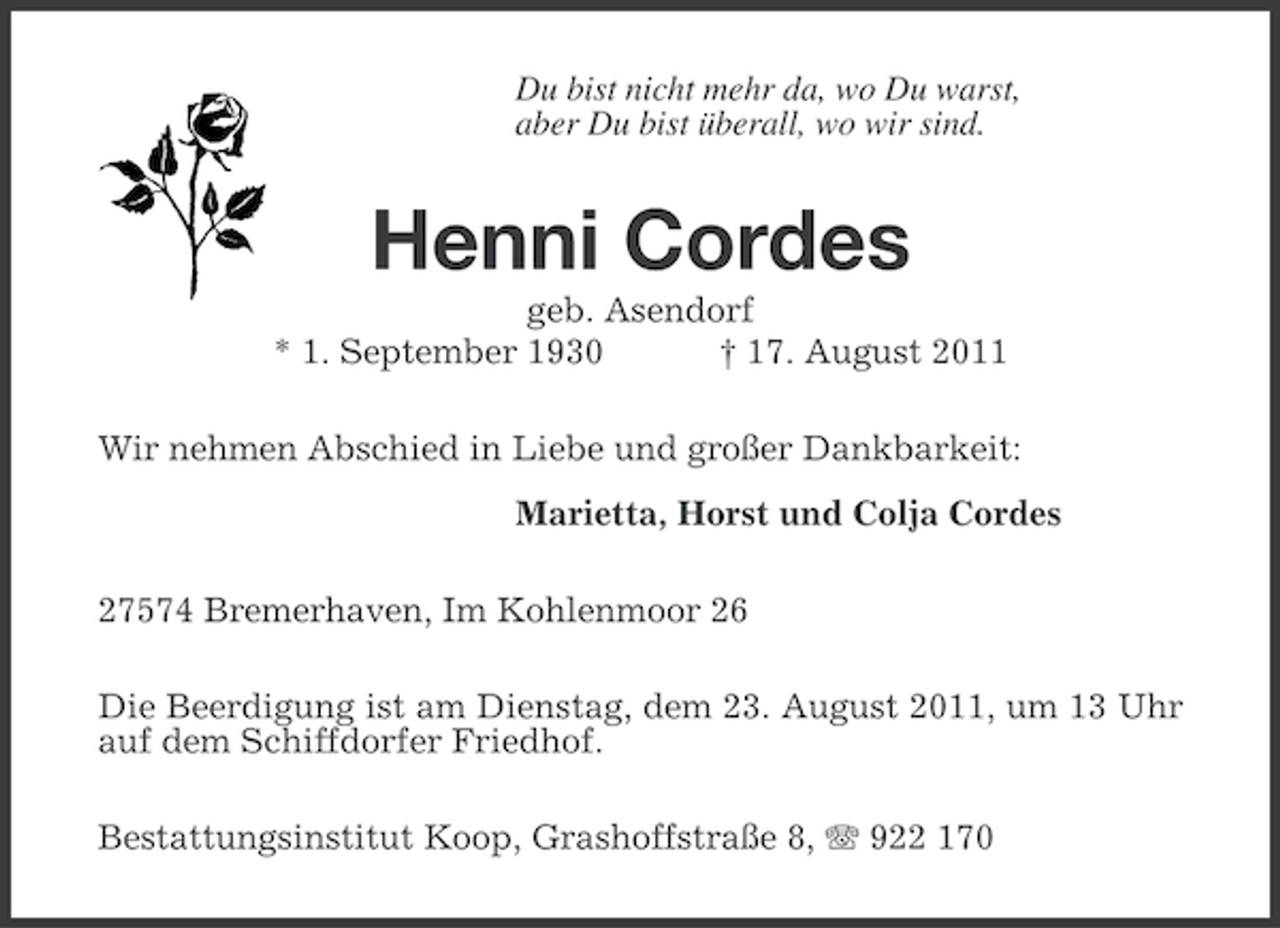 <p>Du bist nicht mehr da, wo Du warst,<br />aber Du bist überall, wo wir sind.</p><p>Henni Cordes<br />geb. Asendorf<br />* 1. September 1930<br />† 17. August 2011<br />Wir nehmen Abschied in Liebe und großer Dankbarkeit:<br />Marietta, Horst und Colja Cordes<br />27574 Bremerhaven, Im Kohlenmoor 26<br />Die Beerdigung ist am Dienstag, dem 23. August 2011, um 13 Uhr<br />auf dem Schiffdorfer Friedhof.<br />Bestattungsinstitut Koop, Grashoffstraße 8, 922 170</p>