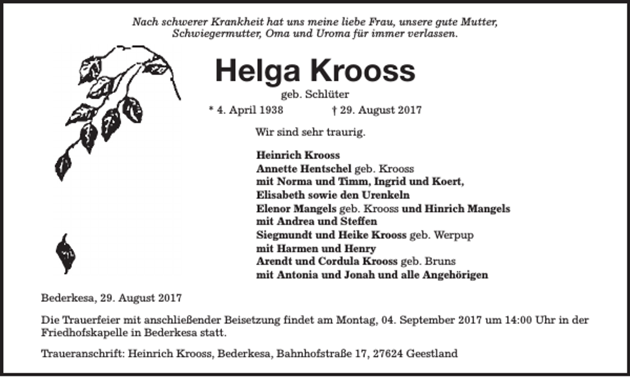 <p>Nach schwerer Krankheit hat uns meine liebe Frau, unsere gute Mutter,<br />Schwiegermutter, Oma und Uroma für immer verlassen.</p><p>Helga Krooss</p><p>geb. Schlüter<br />* 4. April 1938<br />† 29. August 2017<br />Wir sind sehr traurig.<br />Heinrich Krooss<br />Annette Hentschel geb. Krooss<br />mit Norma und Timm, Ingrid und Koert,<br />Elisabeth sowie den Urenkeln<br />Elenor Mangels geb. Krooss und Hinrich Mangels<br />mit Andrea und Steffen<br />Siegmundt und Heike Krooss geb. Werpup<br />mit Harmen und Henry<br />Arendt und Cordula Krooss geb. Bruns<br />mit Antonia und Jonah und alle Angehörigen<br />Bederkesa, 29. August 2017<br />Die Trauerfeier mit anschließender Beisetzung findet am Montag, 04. September 2017 um 14:00 Uhr in der<br />Friedhofskapelle in Bederkesa statt.<br />Traueranschrift: Heinrich Krooss, Bederkesa, Bahnhofstraße 17, 27624 Geestland</p>