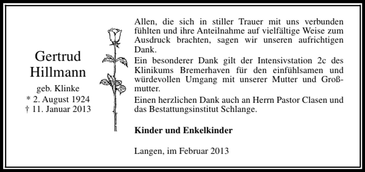 <p>Gertrud<br />Hillmann<br />geb. Klinke<br />* 2. August 1924<br />† 11. Januar 2013</p><p>Allen, die sich in stiller Trauer mit uns verbunden<br />fühlten und ihre Anteilnahme auf vielfältige Weise zum<br />Ausdruck brachten, sagen wir unseren aufrichtigen<br />Dank.<br />Ein besonderer Dank gilt der Intensivstation 2c des<br />Klinikums Bremerhaven für den einfühlsamen und<br />würdevollen Umgang mit unserer Mutter und Großmutter.<br />Einen herzlichen Dank auch an Herrn Pastor Clasen und<br />das Bestattungsinstitut Schlange.<br />Kinder und Enkelkinder<br />Langen, im Februar 2013</p>