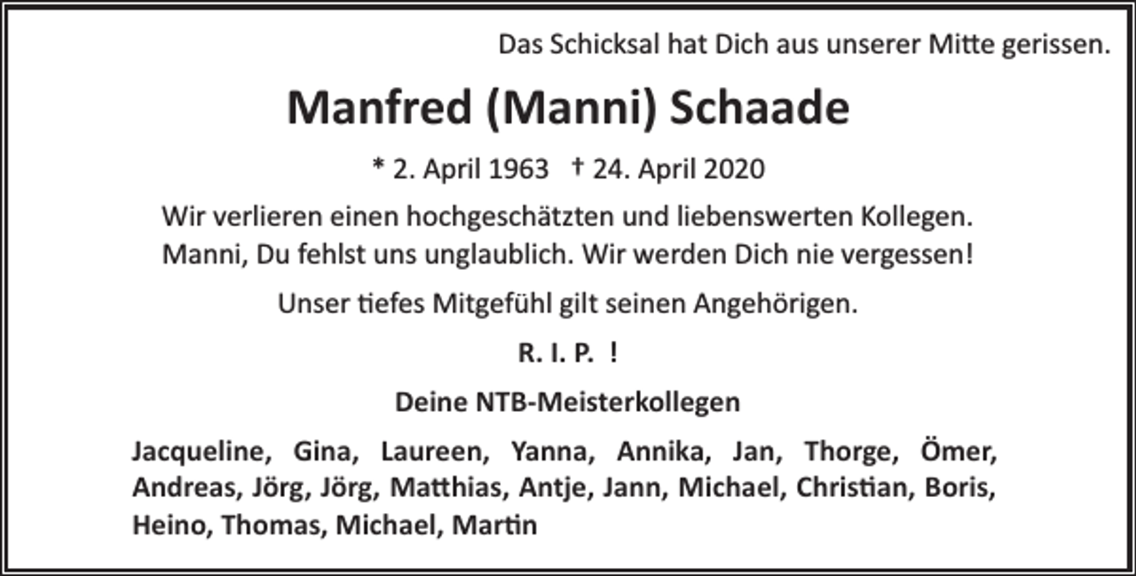 <p>Das Schicksal hat Dich aus unserer Mi�e gerissen.</p><p>Manfred (Manni) Schaade<br />* 2. April 1963 † 24. April 2020<br />Wir verlieren einen hochgeschätzten und liebenswerten Kollegen.<br />Manni, Du fehlst uns unglaublich. Wir werden Dich nie vergessen!<br />Unser �efes Mitgefühl gilt seinen Angehörigen.<br />R. I. P. !<br />Deine NTB­Meisterkollegen<br />Jacqueline, Gina, Laureen, Yanna, Annika, Jan, Thorge, Ömer,<br />Andreas, Jörg, Jörg, Ma�hias, Antje, Jann, Michael, Chris�an, Boris,<br />Heino, Thomas, Michael, Mar�n</p>